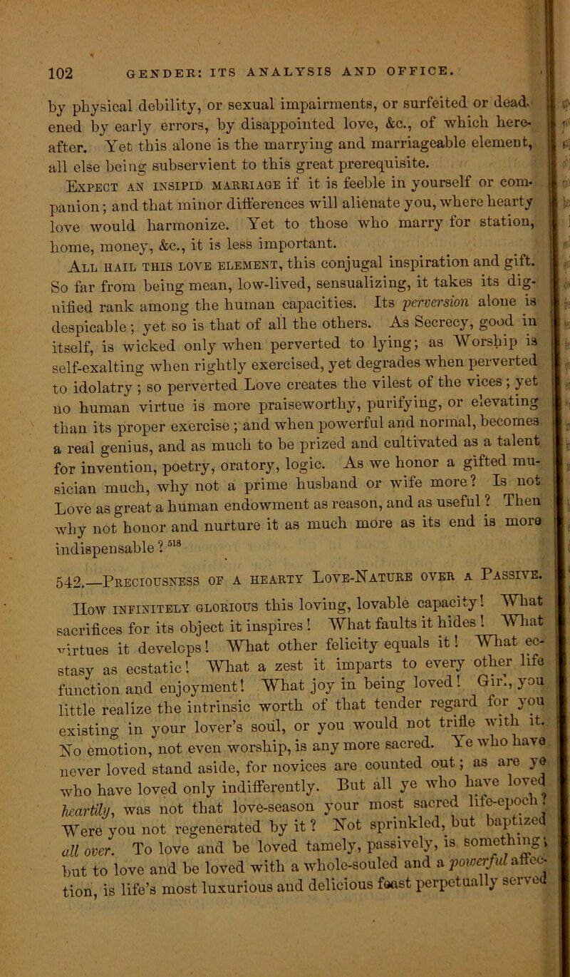 by physical debility, or sexual impairments, or surfeited or dead* ened by early errors, by disappointed love, &C., of wbicb here- after. Yet this alone is the marrying and marriageable element, all else being subservient to this great prerequisite. Expect an insipid marriage if it is feeble in yourself or com- panion ; and that minor differences will alienate you, where hearty love would harmonize. Yet to those who marry for station, home, money, &c., it is less important. All hail this love element, this conjugal inspiration and gift. So far from being mean, low-lived, sensualizing, it takes its dig- nified rank among the human capacities. Its perversion alone is despicable ; yet so is that of all the others. As Secrecy, good in itself, is wicked only when perverted to lying; as Worship is self-exalting when rightly exercised, yet degrades when perverted to idolatry ; so perverted Love creates the vilest of the vices ; yet no human virtue is more praiseworthy, purifying, or elevating than its proper exercise ; and when powerful and normal, becomes a real genius, and as much to be prized and cultivated as a talent for invention, poetry, oratory, logic. As we honor a gifted mu- sician much, why not a prime husband or wife more? Is not Love as great a human endowment as reason, and as useful ? Then why not honor and nurture it as much more as its end is more indispensable ?518 f $ 542. Preciousness of a hearty Love-Nature over a Passive. IIow infinitely glorious this loving, lovable capacity! What sacrifices for its object it inspires ! What faults it hides ! What virtues it develops! What other felicity equals it! What ec- stasy as ecstatic! What a zest it imparts to every other life function and enjoyment! What joy in being loved! Gir., you little realize the intrinsic worth of that tender regard for you existing in your lover’s soul, or you would not trifle with it. No emotion, not even worship, is any more sacred. Y e who have never loved stand aside, for novices are counted out; as are ye who have loved only indifferently. But all ye who have low* heartily, was not that love-season your most sacred life-epoch. Were you not regenerated by it ? Not sprinkled, but baptized all over. To love and be loved tamely, passively, is something; but to love and be loved with a whole-souled and a powerful affec- tion, is life’s most luxurious and delicious feast perpetually served