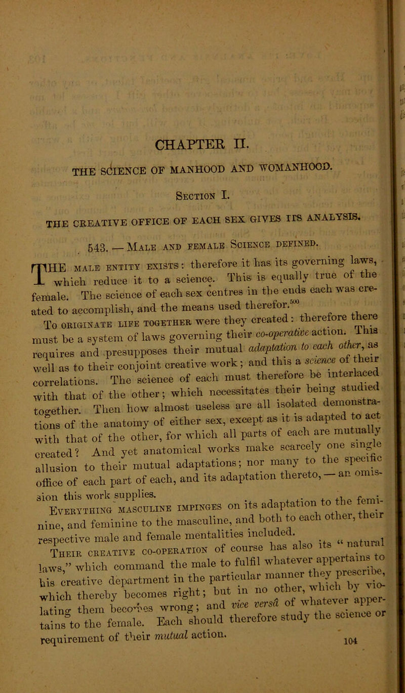 THE SCIENCE OF MANHOOD AND WOMANHOOD. t '■ Section I. THE CREATIVE OFFICE OF EACH SEX GIVES ITS ANALYSIS. 4 543. — Male and female Science defined. mi-IE male entity exists : therefore it has its governing laws, -L which reduce it to a science. This is equally true ot t le female. The science of each sex centres in the ends each was cre- ated to accomplish, and the means used therefor. To originate life together were they created: therefore t must he a system of laws governing their co-operative action I is requires and presupposes tlieir mutual adaptation to each other as well as to their conjoint creative work; and this a science of t correlations. The science of each must therefore be interla d with that of the other; which necessitates their being studied together. Then how almost useless are all isolated demonstra- tions of the anatomy of either sex, except as it is adapted to act with that of the other, for which all parts of each are mutually created ? And yet anatomical works make scarce^ «*» ™J* allusion to their mutual adaptations; nor many to the specific office of each part of each, and its adaptation thereto, - an onus- 3ion this work supplies. . ,, f • Everything masculine impinges on its adap atmn, tothe f nine, and feminine to the masculine, and both to each other, their respective male and female mentalities include. . ^ , Their creative co-operation of course lias also its nat laws ” which command the male to fulfil whatever upper Creative department in the particular manner lich thereby becomes right; but in no other.* 1 linir thorn becomes wrong; and vice versa of whatever an rains'o tCfemale: Each 'should therefore study the science or requirement of their mutual action. 1Q4