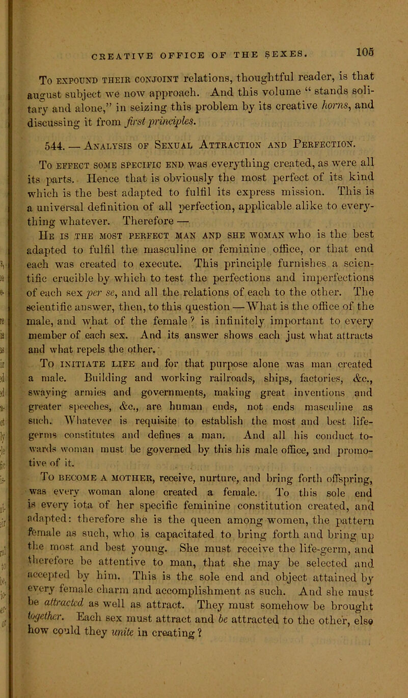 To expound their conjoint relations, thoughtful reader, is that august subject we now approach. And this volume “ stands soli- tary and alone,” in seizing this problem by its creative horns, and discussing it from first principles. 544. — Analysis of Sexual Attraction and Perfection. To effect some specific end was everything created, as were all its parts. Hence that is obviously the most perfect of its kind which is the best adapted to fulfil its express mission. This is a universal definition of all perfection, applicable alike to every- thing whatever. Therefore — He is the most perfect man and she woman who is the best adapted to fulfil the masculine or feminine office, or that end each was created to execute. This principle furnishes a scien- tific crucible by which to test the perfections and imperfections of each sex per se, and all the relations of each to the other. The scientific answer, then, to this question—What is the office of the male, and what of the female 9 is infinitely important to every member of each sex. And its answer shows each just what attracts and what repels the other. To initiate life and for that purpose alone was man created a male. Building and working railroads, ships, factories, &c., swaying armies and governments, making great inventions and greater speeches, &c., are human ends, not ends masculine as such. Whatever is requisite to establish the most and best life- germs constitutes and defines a man. And all his conduct to- wards woman must be governed by this his male office, and promo- tive of it. To become a mother, receive, nurture, and bring forth offspring, was every woman alone created a female. To this sole end is every iota of her specific feminine constitution created, and adapted: therefore she is the queen among women, the pattern female as such, who is capacitated to bring forth and bring up the most and best young. She must receive the life-germ, and therefore be attentive to man, that she may be selected and accepted by him. This is the sole end and object attained by every female charm and accomplishment as such. And she must be attracted as well as attract. They must somehow be brought together. Each sex must attract and be attracted to the other, else how could they unite in creating ?