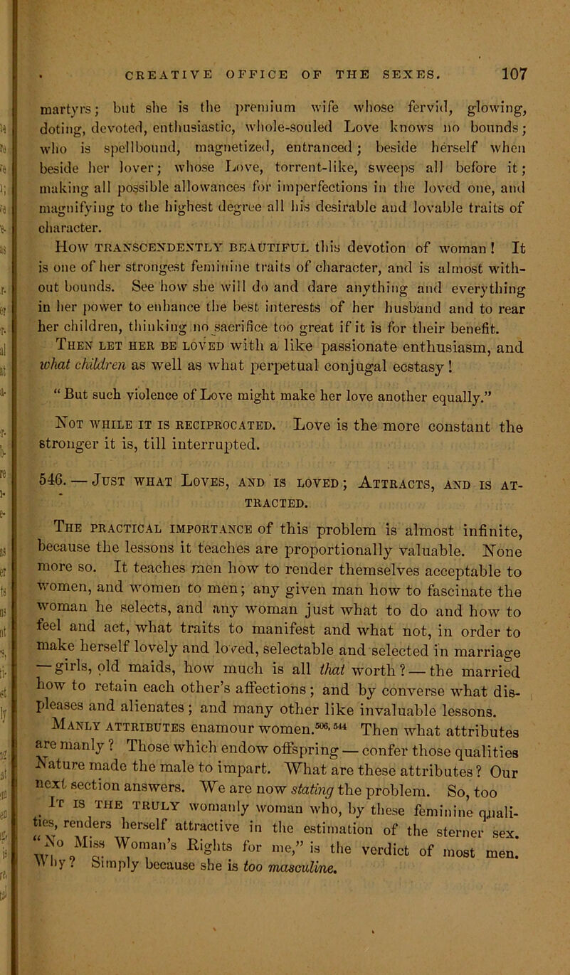 martyrs; but she is the premium wife whose fervid, glowing, doting, devoted, enthusiastic, whole-souled Love knows no bounds; who is spellbound, magnetized, entranced; beside herself when beside her lover; whose Love, torrent-like, sweeps all before it; making all possible allowances for imperfections in the loved one, and magnifying to the highest degree all his desirable and lovable traits of character. How TRANSCENDEXTLY beautiful this devotion of woman ! It is one of her strongest feminine traits of character, and is almost with- out bounds. See how she will do and dare anything and everything in her power to enhance the best interests of her husband and to rear her children, thinking no sacrifice too great if it is for their benefit. Then let her be loved with a like passionate enthusiasm, and what children as well as what perpetual conjugal ecstasy ! “ But such violence of Love might make her love another equally.” Not while it is reciprocated. Love is the more constant the stronger it is, till interrupted. 546. — Just what Loves, and is loved; Attracts, and is at- tracted. The practical importance of this problem is almost infinite, because the lessons it teaches are proportionally valuable. None more so. It teaches men how to render themselves acceptable to women, and women to men; any given man how to fascinate the woman he selects, and any woman just what to do and how to teel and act, what traits to manifest and what not, in order to make herself lovely and loved, selectable and selected in marriage — girls, old maids, how much is all that worth? —the married how to retain each other’s affections; and by converse what dis- pleases and alienates ; and many other like invaluable lessons. Manly attributes enamour women.506,544 Then what attributes are manly ? Those which endow offspring — confer those qualities Nature made the male to impart. What are these attributes ? Our next section answers. We are now stating the problem. So, too It is the truly womanly woman who, by these feminine quali- ties, renders herself attractive in the estimation of the sterner sex “No Miss Woman’s Rights for me,” is the verdict of most m^  li} . bnnply because she is too masculine.