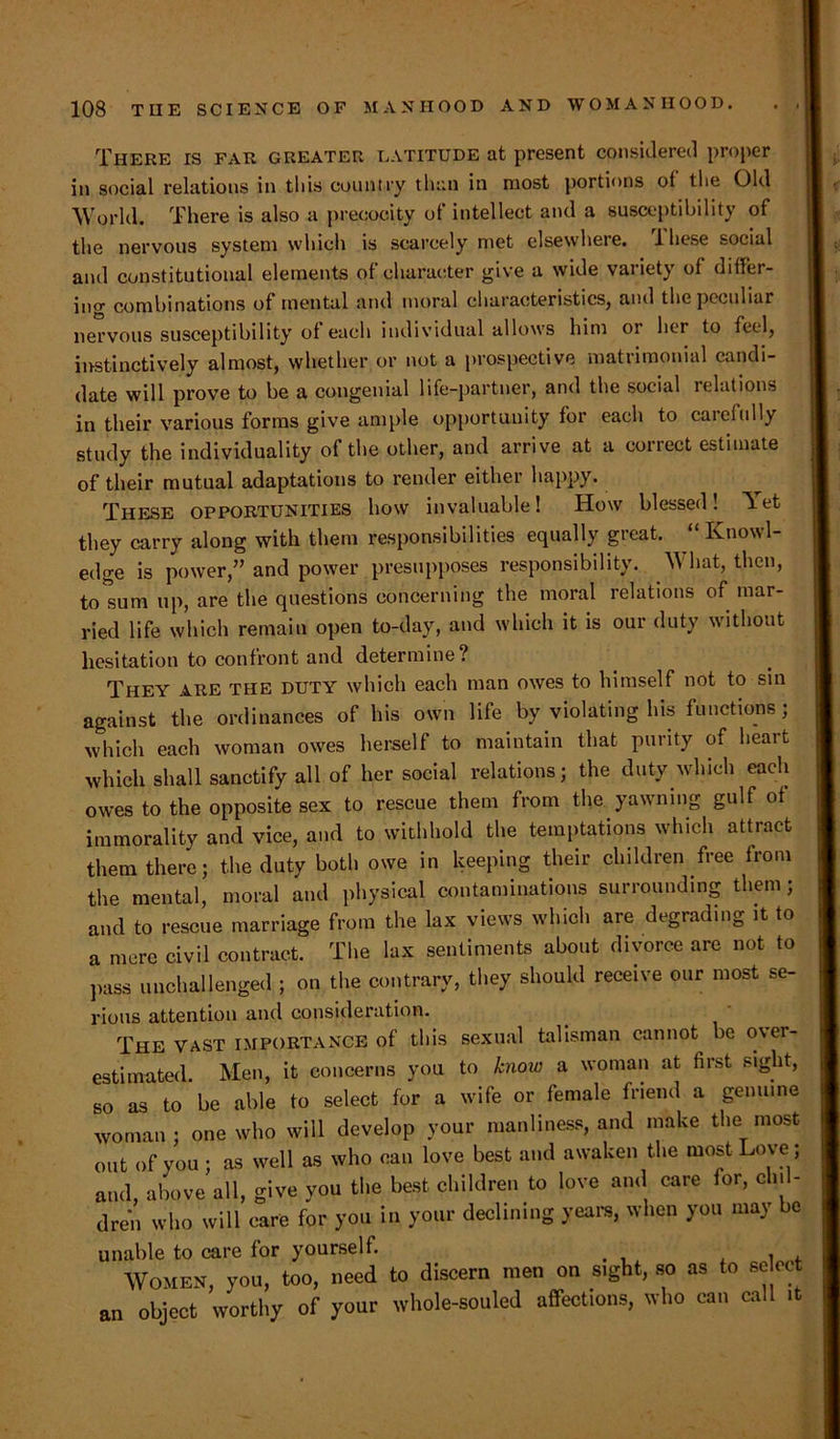 There is far greater latitude at present considered proper in social relations in this country than in most portions ol the Old World. There is also a precocity of intellect and a susceptibility of the nervous system which is scarcely met elsewhere. Ihese social and constitutional elements of character give a wide variety of differ- i11cr combinations of mental and moral characteristics, and the peculiar nervous susceptibility of each individual allows him or her to feel, instinctively almost, whether or not a prospective matrimonial candi- date will prove to be a congenial life-partner, and the social relations in their various forms give ample opportunity for each to caieiully study the individuality of the other, and arrive at a correct estimate of their mutual adaptations to render either happy. These opportunities how invaluable! How blessed! let they carry along with them responsibilities equally great. “ Knowl- edge is power,” and power presupposes responsibility. What, then, to*sum up, are the questions concerning the moral relations of mar- ried life which remain open to-day, and which it is our duty without hesitation to confront and determine? They are the duty which each man owes to himself not to sin against the ordinances of his own life by violating his functions; which each woman owes herself to maintain that purity of heart which shall sanctify all of her social relations; the duty which each owes to the opposite sex to rescue them from the yawning gulf of immorality and vice, and to withhold the temptations which attract them there; the duty both owe in keeping their children free from the mental, moral and physical contaminations surrounding them; and to rescue marriage from the lax views which are degrading it to a mere civil contract. The lax sentiments about divorce are not to pass unchallenged ; on the contrary, they should receive our most se- rious attention and consideration. The vast importance of this sexual talisman cannot be over- estimated. Men, it concerns you to know a woman at first sight, so as to be able to select for a wife or female friend a genuine woman ; one who will develop your manliness, and make the most out of you; as well as who can love best and awaken the most Love; and, above all, give you the best children to love and care for, cln - dren who will care for you in your declining years, when you may be unable to care for yourself. . . Women, you, too, need to discern men on sight, so as to se ec an object worthy of your whole-souled affections, who can call it