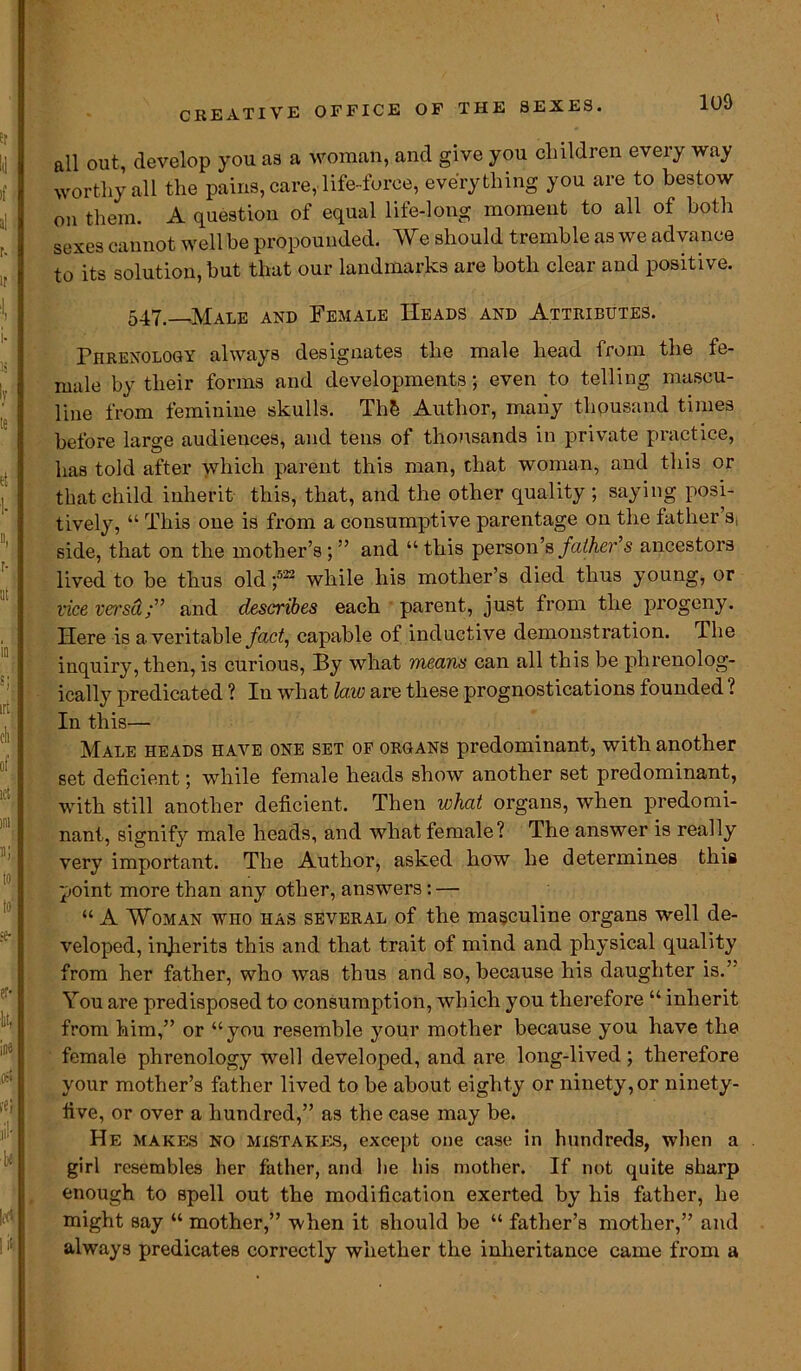 all out, develop you as a woman, and give you children every way worthy all the pains, care, life-force, everything you are to bestow on them. A question of equal life-long moment to all of both sexes cannot well be propounded. We should tremble as we advance to its solution, but that our landmarks are both clear and positive. 547—Male and Female Heads and Attributes. Phrenology always designates the male head from the fe- male by their forms and developments; even to telling mascu- line from feminine skulls. Th& Author, many thousand times before large audiences, and tens of thousands in private practice, has told after which parent this man, chat woman, and this or that child inherit this, that, and the other quality ; saying posi- tively, “ This one is from a consumptive parentage on the father’s side, that on the mother’s ; ” and “ this person’s father’s ancestors lived to be thus old ;522 while his mother’s died thus young, or vice vei'sd;” and describes each parent, just from the progeny. Here is a veritable fact, capable of inductive demonstration. The inquiry, then, is curious, By what means can all this be phrenolog- ically predicated ? In what law are these prognostications founded ? In this— Male heads have one set of organs predominant, with another set deficient; while female heads show another set predominant, with still another deficient. Then what organs, when predomi- nant, signify male heads, and what female? The answer is really very important. The Author, asked how he determines this point more than any other, answers: — “ A Woman who has several of the masculine organs well de- veloped, injierits this and that trait of mind and physical quality from her father, who was thus and so, because his daughter is.’' You are predisposed to consumption, which you therefore “ inherit from him,” or “you resemble your mother because you have the female phrenology well developed, and are long-lived; therefore your mother’s father lived to be about eighty or ninety, or ninety- five, or over a hundred,” as the case may be. He makes NO mistakes, except one case in hundreds, when a girl resembles her father, and he his mother. If not quite sharp enough to spell out the modification exerted by his father, he might say “ mother,” when it should be “ father’s mother,” and always predicates correctly whether the inheritance came from a
