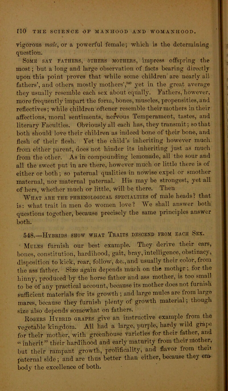 vigorous male, or a powerful female; which is the determining question. Some say fathers, others mothers, impress offspring the most; but a long and large observation of facts bearing directly Upon this point proves that while some children'are nearly all fathers’, and others mostly mothers’,540 yet in the great average they usually resemble each sex about equally. Fathers, however, more frequently impart the form, bones, muscles, propensities, and reflectives; while children oftener resemble their mothers m their affections, moral sentiments, nervous Temperament, tastes, and literary Faculties. Obviously all each has, they transmit; so that both should love their children as indeed bone of their bone, and flesh of their flesh. Yet the child’s inheriting however mucli from either parent, does not hinder its inheriting just as much from the other. As in compounding lemonade, all the sour and all the sweet put in are there, however much or little there is of either or both; so paternal qualities in nowise expel or smother maternal, nor maternal paternal. His may be strongest, yet all of hers, whether much or little, will be there. Then What are the phrenological specialties of male heads? that is: what trait in men do women love? We shall answer both questions together, because precisely the same principles answer both. 548.—Hybrids show what Traits descend from each Sex. Mules furnish our best example. They derive their ears, bones, constitution, hardihood, gait, bray, intelligence, obstinacy, disposition to kick, rear, follow, &c.,and usually their color, fiom the ass father. Size again depends much on the mother; for the hinny, produced by the horse father and ass mother, is too small to be of any practical account, because its mother does not furnish sufficient materials for its growth ; and large mules are from large mares, because they furnish plenty of growth material; though size also depends somewhat, on fathers. Rogers Hybrid grapes give an instructive example from the vegetable kingdom. All had a large, purple, hardy wild grape for their mother, with greenhouse varieties for their father, and “ inherit” their hardihood and early maturity from their mother, but their rampant growth, prolificality, and flavor from then paternal side; and are thus better than either, because they em- body the excellence of both.