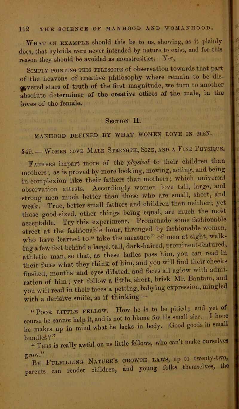 What an example should this be to us, showing, as it plainly does, that hybrids were never intended by nature to exist, and for this reason they should be avoided as monstrosities. Yet, Simply pointing this telescope of observation towards that part of the heavens of creative philosophy where remain to be dis- ^vered stars of truth of the first magnitude, we turn to another absolute determiner of the creative offices of the male, in the loves of the female. Section II. MANHOOD DEFINED BY WHAT WOMEN LOYE IN MEN. 549. —Women love Male Strength, Size, and a Fine Physique. Fathers impart more of the 'physical to their children than mothers ; as is proved by more looking, moving, acting, and being in complexion like their fathers than mothers; which universal observation attests. Accordingly women love tall, large, and strong men much better than those who are small, short, and weak? True, better small fathers and children than neither; yet those good-sized, other things being equal, are much the most acceptable. Try this experiment. Promenade some fashionable street at the fashionable hour, thronged by fashionable women, who have learned to “ take the measure ” of men at sight, walk- ing a few feet behind a large, tall, dark-haired, prominent-featured, athletic man, so that, as these ladies pass him, you can read in their faces what they think of him, and you will find their cheeks flushed, mouths and eyes dilated, and faces all aglow with admi- ration of him; yet follow a little, short, brisk Mr. Bantam, and you will read in their faces a petting, babying expression, mingled with a derisive smile, as if thinking “Poor little fellow. How he is to be pitied; and yet of course he cannot help it, and is not to blame for his small size. I hone he makes up in mind what he lacks in body. Good goods in small bU‘‘THis is really awful on us little fellows, who can’t make ourselves gl J3y Fulfilling Nature’s growth laws, up to twenty-two, parents can render children, and young folks themselves, the