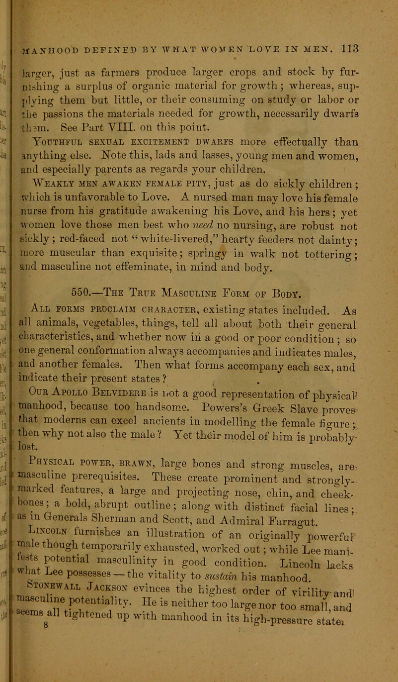 .larger, just as farmers produce larger crops and stock by fur- nishing a surplus of organic material for growth; whereas, sup- plying them but little, or their consuming on study or labor or the passions the materials needed for growth, necessarily dwarfs them. See Part VIII. on this point. Youthful sexual excitement dwarfs more effectually than anything else. Note this, lads and lasses, young men and women, and especially parents as regards your children. Weakly men awaken female pity, just as do sickly children ; which is unfavorable to Love. A nursed man may love his female nurse from his gratitude awakening his Love, and his hers ; yet women love those men best who need no nursing, are robust not sickly; red-faced not “ white-livered,:” hearty feeders not dainty; more muscular than exquisite; springy in walk not tottering; and masculine not effeminate, in mind and body. 550.—The True Masculine Form of Body. All forms proclaim character, existing states included. As all animals, vegetables, things, tell all about both their general characteristics, and whether now in a good or poor condition ; so one general conformation always accompanies and indicates males, and another females. Then what forms accompany each sex, and indicate their present states ? Our Apollo Belvidere is not a good representation of physical manhood, because too handsome. Powers’s Greek Slave proves- fhat moderns can excel ancients in modelling the female figure;. then why not also the male ? \ et their model of him is probably- lost. Physical power, brawn, large bones and strong muscles, are: : masculine prerequisites. These create prominent and strongly- marked features, a large and projecting nose, chin, and cheek- bones ; a bold, abrupt outline; along with distinct facial lines; as in Generals Sherman and Scott, and Admiral Farragut. Lincoln furnishes an illustration of an originally powerful' male though temporarily exhausted, worked out; while Lee mani- fests potential masculinity in good condition. Lincoln lacks what Lee possesses —the vitality to sustain his manhood. stonewall Jackson evinces the highest order of virility and! ~TFJlltia,lity- IIe is neither t0° -' S “Y” »P with manhood in ita high-pressure state,