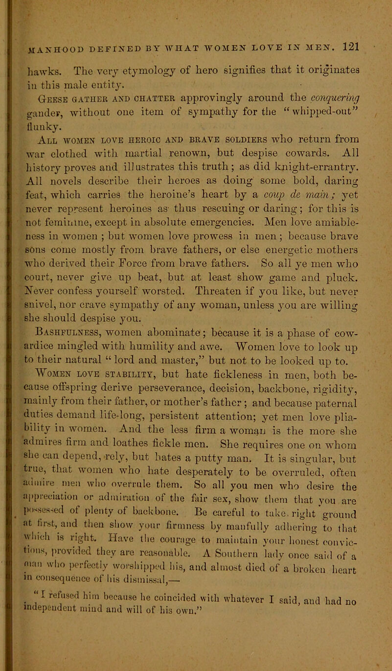 hawks. The very etymology of hero signifies that it originates in this male entity. Geese gather and chatter approvingly around the conquering gander, without one item of sympathy for the “ whipped-out” flunky. All women love heroic and brave soldiers who return from war clothed with martial renown, but despise cowards. All history proves and illustrates this truth ; as did knight-errantry. All novels describe their heroes as doing some bold, daring feat, which carries the heroine’s heart by a coup de main; yet never represent heroines as- thus rescuing or daring; for this is not feminine, except in absolute emergencies. Men love amiable- ness in women ; but women love prowess in men ; because brave sons come mostly from brave fathers, or else energetic mothers who derived their Force from brave fathers. So all ye men who court, never give up beat, but at least show game and pluck. [Never confess yourself worsted. Threaten if you like, but never snivel, nor crave sympathy of any woman, unless you are willing she should despise you. Bashfulness, women abominate; because it is a phase of cow- ardice mingled with humility and awe. Women love to look up to their natural “ lord and master,” but not to be looked up to. Women love stability, but hate fickleness in men, both be- cause offspring derive perseverance, decision, backbone, rigidity, mainly from their father, or mother’s father ; and because paternal duties demand life-long, persistent attention; yet men love plia- bility in women. And the less firm a woman is the more she admires firm and loathes fickle men. She requires one on whom she can depend, rely, but hates a putty man. It is singular, but tiue, that women who hate desperately to be overruled, often admire men who overrule them. So all you men who desire the appreciation or admiration of the fair sex, show them that you are possessed of plenty of backbone. Be careful to take, right ground at first, and then show your firmness by manfully adhering to that vhich is right. Have the courage to maintain your honest convic- tions, provided they are reasonable. A Southern lady once said of a man who perfectly worshipped his, and almost died of a broken heart in consequence of his dismissal,— “I refused him because he coincided with whatever I said, and had no independent mind and will of his own.”