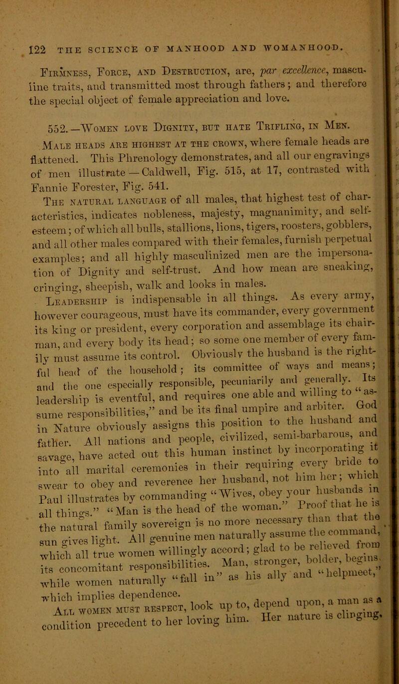 Firmness, Force, and Destruction, are, par excellence, mascu- line traits, and transmitted most through fathers; and therefore the special object of female appreciation and love. • 552. —Women love Dignity, but hate Trifling, in Men. Male heads are highest at the crown, where female heads are flattened. This Phrenology demonstrates, and all our engravings of men illustrate—Caldwell, Fig. 515, at 17, contrasted with Fannie Forester, Fig. 541. The natural language of all males, that highest test of char- acteristics, indicates nobleness, majesty, magnanimity, and Belt- esteem ; of which all bulls, stallions, lions, tigers, roosters, gobblers, and all other males compared with their females, furnish perpetual examples; and all highly masculinized men are the impersona- tion of Dignity and self-trust. And how mean are sneaking, cringing, sheepish, walk and looks in males. Leadership is indispensable in all things. As every army, however courageous, must have its commander, every government its king or president, every corporation and assemblage its chair- man, and every body its head; so some one member of every fam- ily must assume its control. Obviously the husband is the rig t- ful head of the household; its committee of ways and means; and the one especially responsible, pecuniarily and generally Its leadership is eventful, and requires one able and wil ing to a sume responsibilities,” and be its final umpire and arbiter. God In Nature obviously assigns this position to the husband and father. All nations and people, civilized, semi-barbarous, an savage, have acted out this human instinct by incorporating it into all marital ceremonies in their requiring eveiy n “ ’“ear to obey and reverence her husband, not him her; winch Paul illustrates by commanding “Wives, obey your husbands in all things.” “Man is the head of the woman. I root that lie a the natural family sovereign is no more necessary than that the sun Xe fight. All genuine men naturally assume the command TWlI true women willingly accord; glad to be relieved from Hs concomitant responsibilities. Man, stronger holde^ iegina. , ., h.-moTUr “fall m” as his ally and lieipmcc , while women naturally nui j ” An wombs muTtAspect, look up to, depend upon, a man as a condition ^precedent to l.er loving Him. Her nature is clinging.