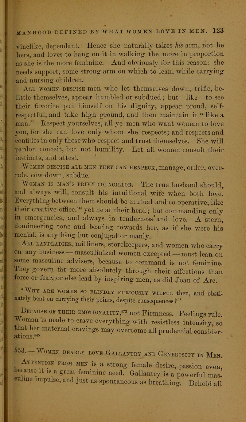 vinelike, dependant. Hence she naturally takes his arm, not he hers, and loves to hang on it in walking the more in proportion as she is the more feminine. And obviously for this reason: she needs support, some strong arm on which to lean, while carrying and nursing children. All women despise men who let themselves down, trifle, be- little themselves, appear humbled or subdued; but like to see their favorite put himself on his dignity, appear proud, self- respectful, and take high ground, and then maintain it “like a man.” Respect yourselves, all ye men who want woman to love you, for she can love only whom she respects; and respects and confides in only those who respect and trust themselves. She will pardon conceit, but not humility. Let all women consult their instincts, and attest. Women despise all men they can henpeck, manage, order, over- rule, cow-down, subdue. A Oman is man’s privy councillor. The true husband should, and always will, consult his intuitional wife when both love. Everything between them should be mutual and co-operative, like their creative office,5J°yet he at their head; but commanding only in emergencies, and always in tenderness* and love. A stern, domineering tone and bearing towards her, as if she were his menial, is anything but conjugal or manly. All landladies, milliners, storekeepers, and women who carry on an} business masculinized women excepted — must lean on some masculine advisers, because to command is not feminine. They govern far more absolutely through their affections than force or fear, or else lead by inspiring men, as did Joan of Arc. “ Why are women so blindly furiously wilful then, and obsti- nately bent on carrying their points, despite consequences?” Because of their emotionality,573 not Firmness. Feelings rule. Woman is made to crave everything with resistless intensity, so that her maternal cravings may overcome all prudential consider- ations.545 553. Women dearly loye Gallantry and Generosity in Men. Attention from men is a strong female desire, passion even, because it is a great feminine need. Gallantry is a powerful mas- cunne impulse, and just as spontaneous as breathing. Behold all