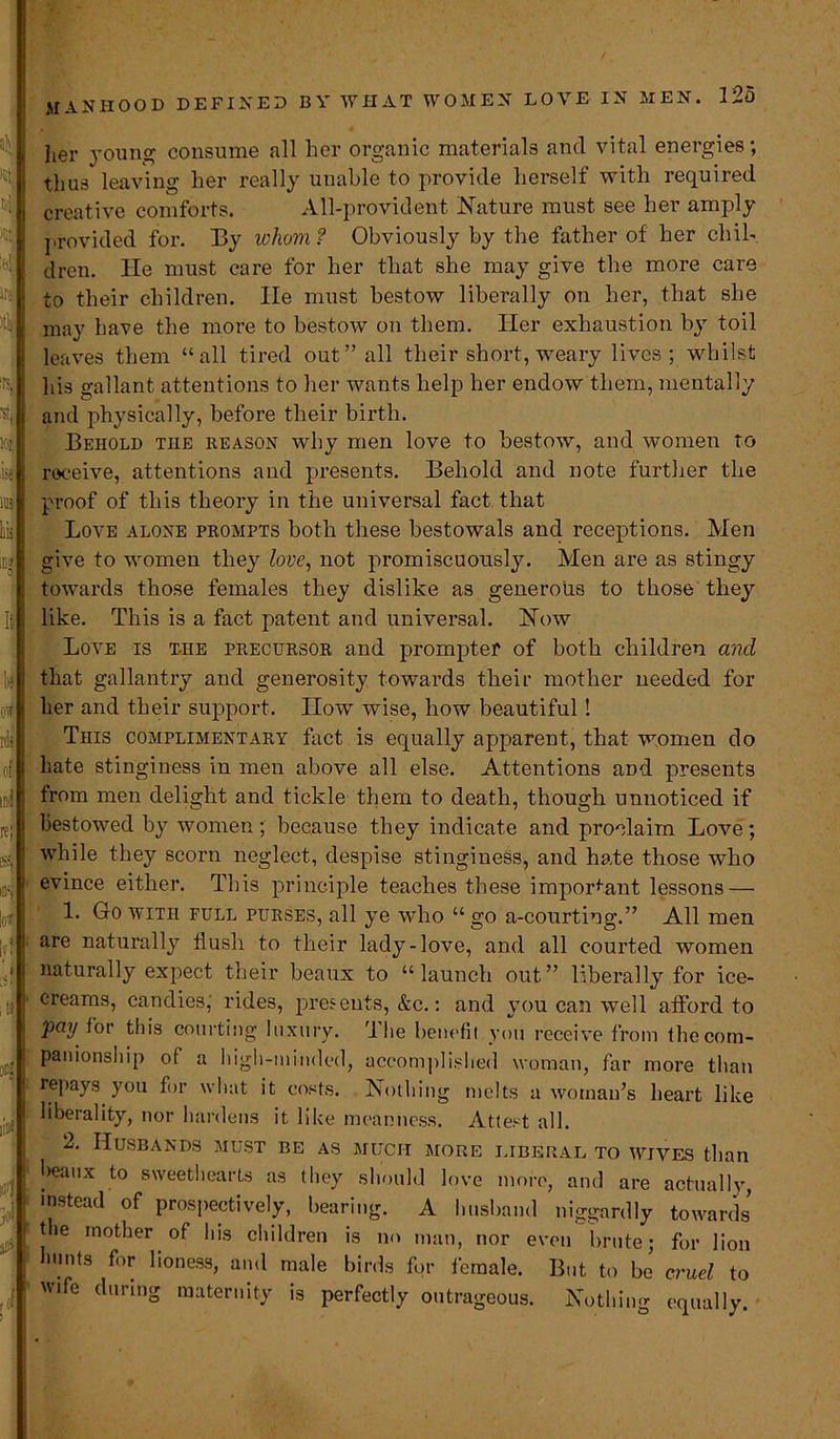 manhood defined ire )t'a lot k \ ms If 1*3 OW rdi of ml | re; IDS' It! i itf oc| ito I her young consume all her organic materials and vital energies; thus leaving her really unahle to provide herself with required creative comforts. All-provident Nature must see her amply provided for. By whom? Obviously by the father of her chil- dren. He must care for her that she may give the more care to their children. He must bestow liberally on her, that she may have the more to bestow on them. Her exhaustion by toil leaves them “all tired out” all their short, weary lives; whilst his gallant attentions to her wants help her endow them, mentally and physically, before their birth. Behold the reason why men love to bestow, and women to receive, attentions and presents. Behold and note further the proof of this theory in the universal fact that Love alone prompts both these bestowals and receptions. Men give to women they love, not promiscuously. Men are as stingy towards those females they dislike as generous to those they like. This is a fact patent and universal. Now Love is t-he precursor and prompter of both children and that gallantry and generosity towards their mother needed for her and their support. How wise, how beautiful! This complimentary fact is equally apparent, that women do hate stinginess in men above all else. Attentions and presents from men delight and tickle them to death, though unnoticed if bestowed by women; because they indicate and proclaim Love; while they scorn neglect, despise stinginess, and hate those who evince either. This principle teaches these important lessons — 1. Go with full purses, all ye who “ go a-courting.” All men are naturally flush to their lady-love, and all courted women naturally expect their beaux to “launch out” liberally for ice- creams, candies, rides, presents, &c.: and you can well afford to pay for this courting luxury. jL he benefit you receive from thecom- panionship of a high-minded, accomplished woman, far more than repays you for what it costs. Nothing melts a woman’s heart like liberality, nor hardens it like meanness. Attest all. 2. Husbands must be as much more liberal to wives than l>eaux to sweethearts as they should love more, and are actually, instead of prospectively, bearing. A husband niggardly towards the mother of his children is no man, nor even brute; for lion limits for lioness, and male birds for female. But to be cruel to wife during maternity is perfectly outrageous. Nothing equally.
