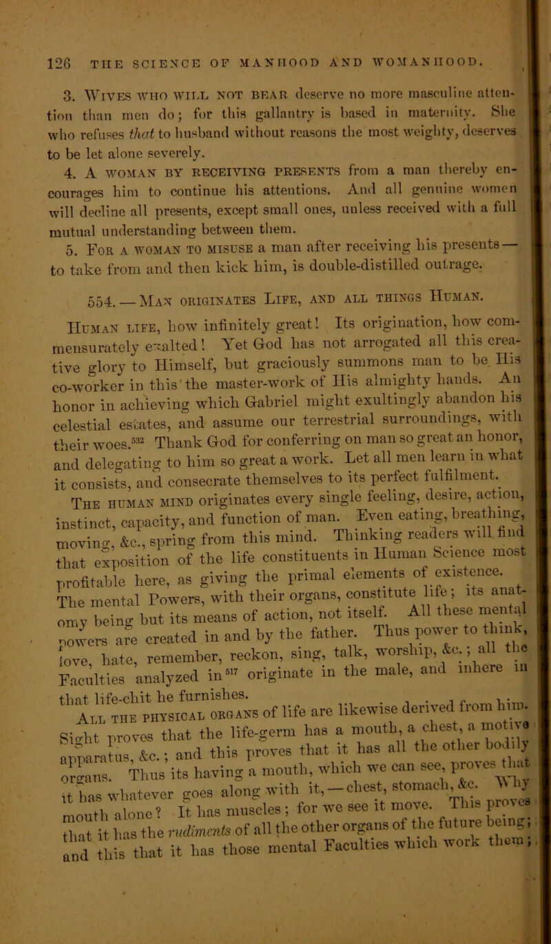 tion than men do; for this gallantry is based in maternity. She who refuses that to husband without reasons the most weighty, deserves to be let alone severely. 4. A woman BY RECEIVING presents from a man thereby en- courages him to continue his attentions. And all genuine women will decline all presents, except small ones, unless received with a full mutual understanding between them. 5. For a woman to misuse a man after receiving liis presents — to take from and then kick him, is double-distilled outrage. 554, — Man originates Life, and all things Human. Human life, how infinitely great! Its origination, how com- mensurately exalted! Yet God has not arrogated all this ciea- tive glory to Himself, hut graciously summons man to he. His co-woi'ker in this' the master-work of His almighty hands. An honor in achieving which Gabriel might exultingly abandon his celestial estates, and assume our terrestrial surroundings, with their woes.532 Thank God for conferring on man so great an honor, and delegating to him so great a work. Let all men learn in what it consists, and consecrate themselves to its perfect fulfilment
