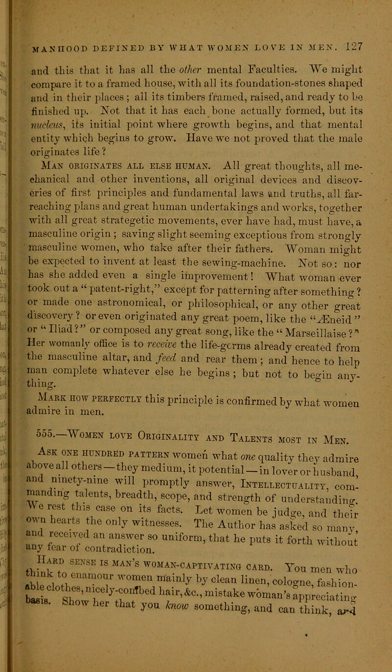 and this that it has all the other mental Faculties compare it to a framed house, with all its foundation-stones shaped and in their places ; ail its timbers framed, raised, and ready to be finished up. Not that it has each bone actually formed, but its nucleus, its initial point where growth begins, and that mental entity which begins to grow. Have we not proved that the male originates life ? We might % fa- lls Aa his itli lor, kit on, ng, iiiii Hi-! Man originates all else human. All great thoughts, all me- chanical and other inventions, all original devices and discov- eries of first principles and fundamental laws and truths, all far- reaching plans and great human undertakings and works, together with all great strategetic movements, ever have had, must have, a masculine origin ; saving slight seeming exceptions from strongly masculine women, who take after their fathers. Woman might be expected to invent at least the sewing-machine. Not so: nor has she added even a single improvement! What woman ever (took out a “ patent-right,” except for patterning after something ? or made one astronomical, or philosophical, or any other great discovery ? or even originated any great poem, like the “HSneid ” or “ Iliad ? ” or composed any great song, like the “ Marseillaise ? * Her womanly office is to receive the life-germs already created from the masculine altar, and feed and rear them; and hence to help man complete whatever else he begins ; but not to beo-in anv- thing. ° J Mark how perfectly this principle is confirmed by what women admire in men. sift li'j y ill ■u y 555.—Women love Originality and Talents most in Men. Ask one hundred pattern women what owe quality they admire above all others—they medium, it potential —in lover or husband, an ninety-nine will promptly answer, Intellectuality, com- manding talents, breadth, scope, and strength of understanding ™ ‘h‘!y*8e ,on ito fecte- women be judge, and their hcart9 ,the on,y witnesses. The Author has asked so many and received an answer so uniform, that he puts it forth without’ any tear ot contradiction. thhlwi SEXSE IS MAN S AN-CAPTIVATING card. You men who think to enamour women mainly by clean linen, coloo-ne fashion 18. Show her that you know something, and can think, ai-4
