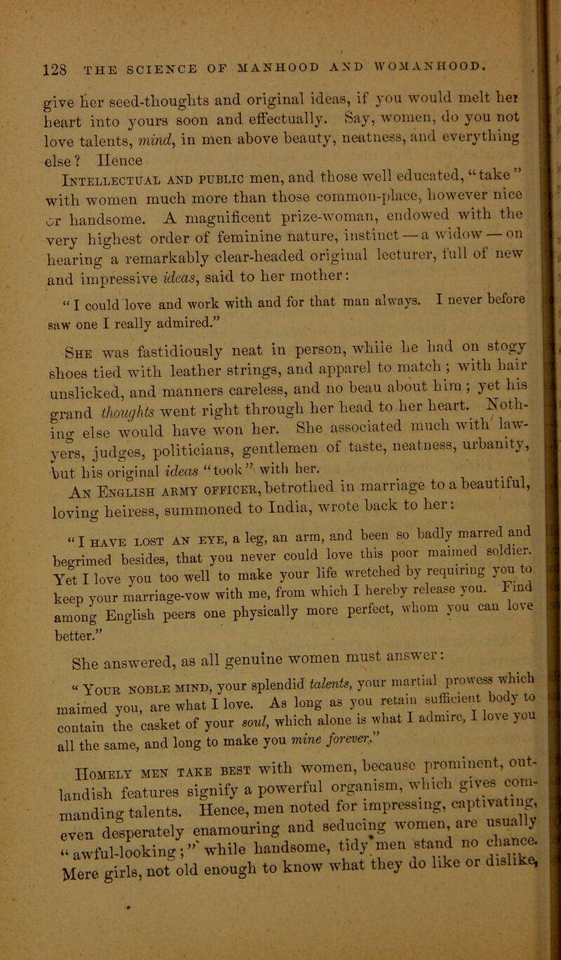 <■ give ter seed-tliouglits and original ideas, if you would melt her heart into yours soon and effectually. Say, women, do you not love talents, mind, in men above beauty, neatness, and everything else ? Hence Intellectual and public men, and those well educated, “take ” with women much more than those common-place, however nice or handsome. A magnificent prize-woman, endowed with the very highest order of feminine nature, instinct—a widow —on hearing°a remarkably clear-headed original lecturer, full of new and impressive ideas, said to her mother: “ I could love and work with and for that man always. I never before saw one I really admired.” She was fastidiously neat in person, while he had on stogy shoes tied with leather strings, and apparel to match ; with hair unslicked, and manners careless, and no beau about him ; yet his grand thoughts went right through her head to her heart, isoth- ino- else would have won her. She associated much with law- yers, judges, politicians, gentlemen of taste, neatness, urbanity, but his original ideas “took” with her. . An English army officer, betrothed in marriage to a beautiful, loving heiress, summoned to India, wrote back to hei. «I HAVE lost an eye, a leg, an arm, and been so badly marred and begrimed besides, that you never could love this poor manned soldier. Yet I love you too well to make your life wretched by requiring you to keep your marriage-vow with me, from which I hereby release you. Find among English peers one physically more perfect, whom you can lo\e better.” She answered, as all genuine women must answer: « Youe noble mind, your splendid talent>, your martial prowess winch maimed you, are what I love. As long as you return sulhcient body to contain the casket of your soul, which alone is what I adm.re, I love you all the same, and long to make you mine forever. ’ Homely men take best with women, because prominent, out- landish features signify a powerful organism, which gives com- manding talents. Hence, men noted for impressing, captivating, even desperately enamouring and seducing women are usua y “ awful-looking; while handsome, tidy men stand no chance. Mere girls, not old enough to know what they do like or dislike,