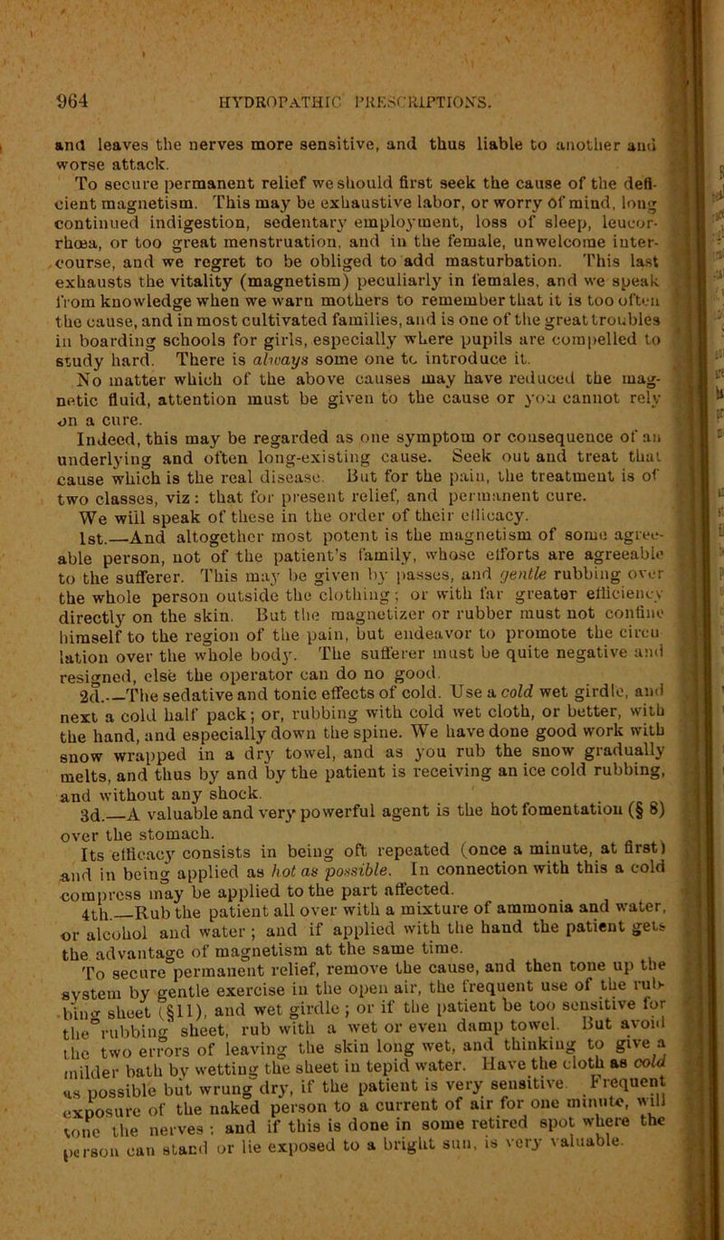 ana leaves the nerves more sensitive, and thus liable to another and worse attack. To secure permanent relief we should first seek the cause of the defi- cient magnetism. This may be exhaustive labor, or worry Of mind, long continued indigestion, sedentar}' employment, loss of sleep, leucor- rhoea, or too great menstruation, and in the female, unwelcome inter- course, and we regret to be obliged to add masturbation. This last exhausts the vitality (magnetism) peculiarly in females, and we speak from knowledge when we warn mothers to remember that it is too often the cause, and in most cultivated families, and is one of the great troubles in boarding schools for girls, especially where pupils are compelled to study hard. There is always some one tc introduce it. No matter which of the above causes may have reduced the mag- netic fluid, attention must be given to the cause or you cannot rely on a cure. Indeed, this may be regarded as one symptom or consequence of an underlying and often long-existing cause. Seek out and treat that cause which is the real disease. But for the pain, the treatment is of two classes, viz: that for present relief, and permanent cure. We will speak of these in the order of their efficacy. 1st. And altogether most potent is the magnetism of some agree- able person, not of the patient’s family, whose elforts are agreeable to the sufferer. This may be given by passes, and gentle rubbing over the whole person outside the clothing; or with far greater efficiency directly on the skin. But the magnetizer or rubber must not confine himself to the region of the pain, but endeavor to promote the circu lation over the whole body. The sufferer must be quite negative and resigned, else the operator can do no good. 2d. The sedative and tonic effects of cold. Use a cold wet girdle, and next a cold half pack; or, rubbing with cold wet cloth, or better, with the hand, and especially down the spine. We have done good work with snow wrapped in a dry towel, and as you rub the snow gradually melts, and thus by and by the patient is receiving an ice cold rubbing, and without any shock. . 3d. A valuable and ver}* powerful agent is the hot fomentation (§ s) over the stomach. Its efficacy consists in being oft repeated (once a minute, at first) and in being applied as hot as possible. In connection with this a cold •compress may be applied to the part affected. 4th Rub the patient all over with a mixture of ammonia and water, or alcohol and water ; and if applied with the haud the patient gets the advantage of magnetism at the same time. To secure permanent relief, remove the cause, and then tone up the system by gentle exercise in the open air, the frequent use of the ruff . bin a- sheet (£11), and wet girdle ; or if the patient be too sensitive for the°rubbing sheet, rub with a wet or even damp towel. But avoid the two errors of leaving the skin long wet, and thinking to give -a milder bath by wetting the sheet in tepid water. Have the cloth as cold hs possible but wrung dry, if the patient is very sensitive. Frequent exposure of the naked person to a current of air for one minute, will vono the nerves : and if this is done in some retired spot where the person can stand or lie exposed to a bright sun, is very valuable.