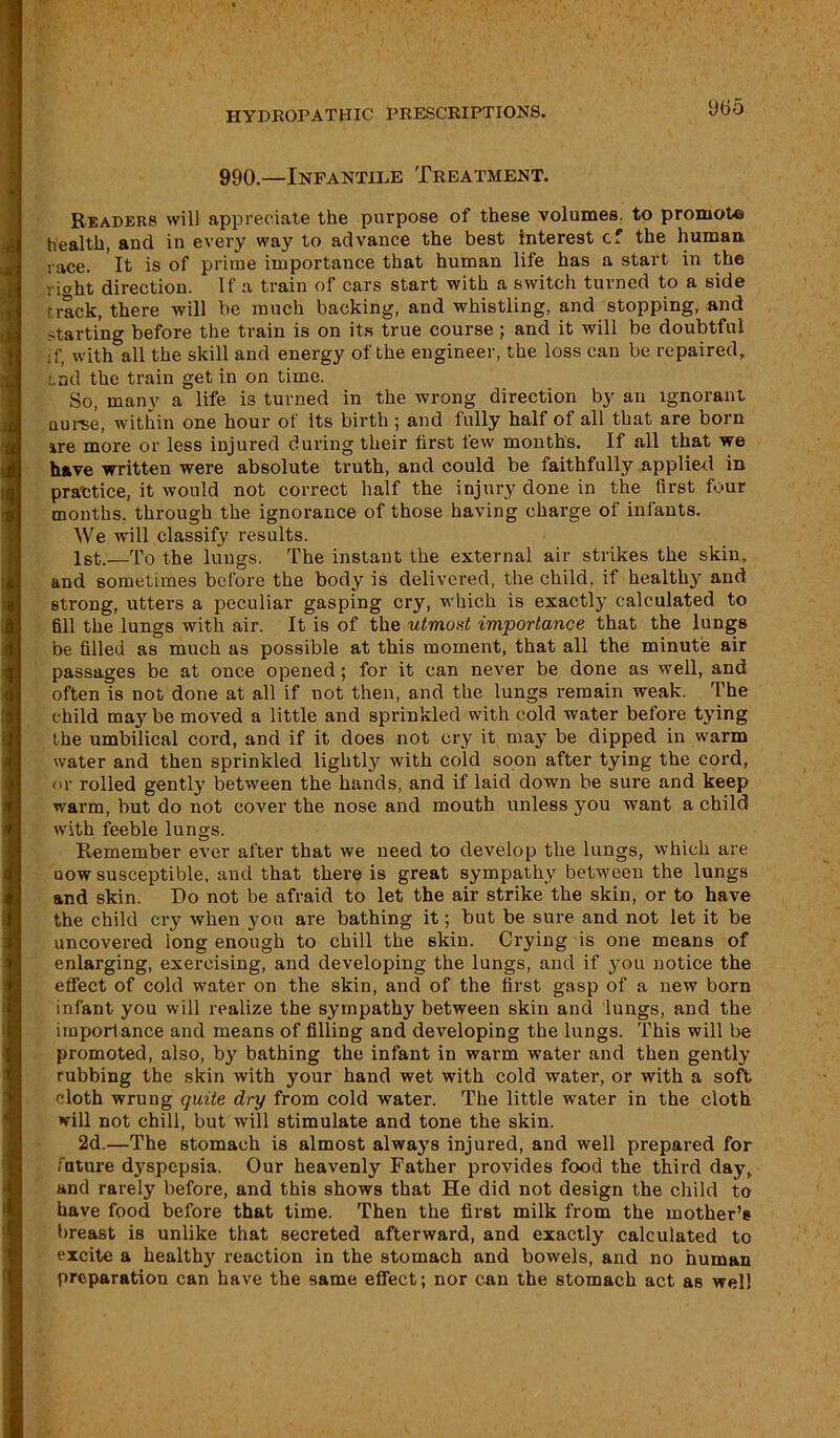 9(55 990.—Infantile Treatment. Readers will appreciate the purpose of these volumes, to promote health, and in every way to advance the best interest c-f the human race. It is of prime importance that human life has a start in the ri°ht direction. If a train of cars start with a switch turned to a side •rack, there will he much backing, and whistling, and stopping, and starting before the train is on its true course ; and it will be doubtful if, with all the skill and energy of the engineer, the loss can be repaired, tad the train get in on time. So, many a life is turned in the wrong direction by an ignorant nurse, within one hour of its birth ; and fully half of all that are born are more or less injured during their first few months. If all that we have written were absolute truth, and could be faithfully applied in practice, it would not correct half the injury clone in the first four months, through the ignorance of those having charge of infants. We will classify results. 1st.—To the lungs. The instant the external air strikes the skin, and sometimes before the body is delivered, the child, if healthy and strong, utters a peculiar gasping cry, which is exactly calculated to fill the lungs with air. It is of the utmost importance that the lungs be filled as much as possible at this moment, that all the minute air passages be at once opened; for it can never be done as well, and often is not done at all if not then, and the lungs remain weak. The child may be moved a little and sprinkled with cold water before tying the umbilical cord, and if it does not cry it may be dipped in warm water and then sprinkled lightly with cold soon after tying the cord, or rolled gently between the hands, and if laid down be sure and keep warm, but do not cover the nose and mouth unless you want a child with feeble lungs. Remember ever after that we need to develop the lungs, which are uow susceptible, and that there is great sympathy between the lungs and skin. Do not be afraid to let the air strike the skin, or to have the child cry when you are bathing it; but be sure and not let it be uncovered long enough to chill the skin. Crying is one means of enlarging, exercising, and developing the lungs, and if you notice the effect of cold water on the skin, and of the first gasp of a new born infant you will realize the sympathy between skin and lungs, and the importance and means of filling and developing the lungs. This will be promoted, also, by bathing the infant in warm water and then gently rubbing the skin with your hand wet with cold water, or with a soft cloth wrung quite dry from cold water. The little water in the cloth will not chill, but will stimulate and tone the skin. 2d.—The stomach is almost always injured, and well prepared for future dyspepsia. Our heavenly Father provides food the third day, and rarely before, and this shows that He did not design the child to have food before that time. Then the first milk from the mother’s breast is unlike that secreted afterward, and exactly calculated to excite a healthy reaction in the stomach and bowels, and no human preparation can have the same effect; nor can the stomach act as well
