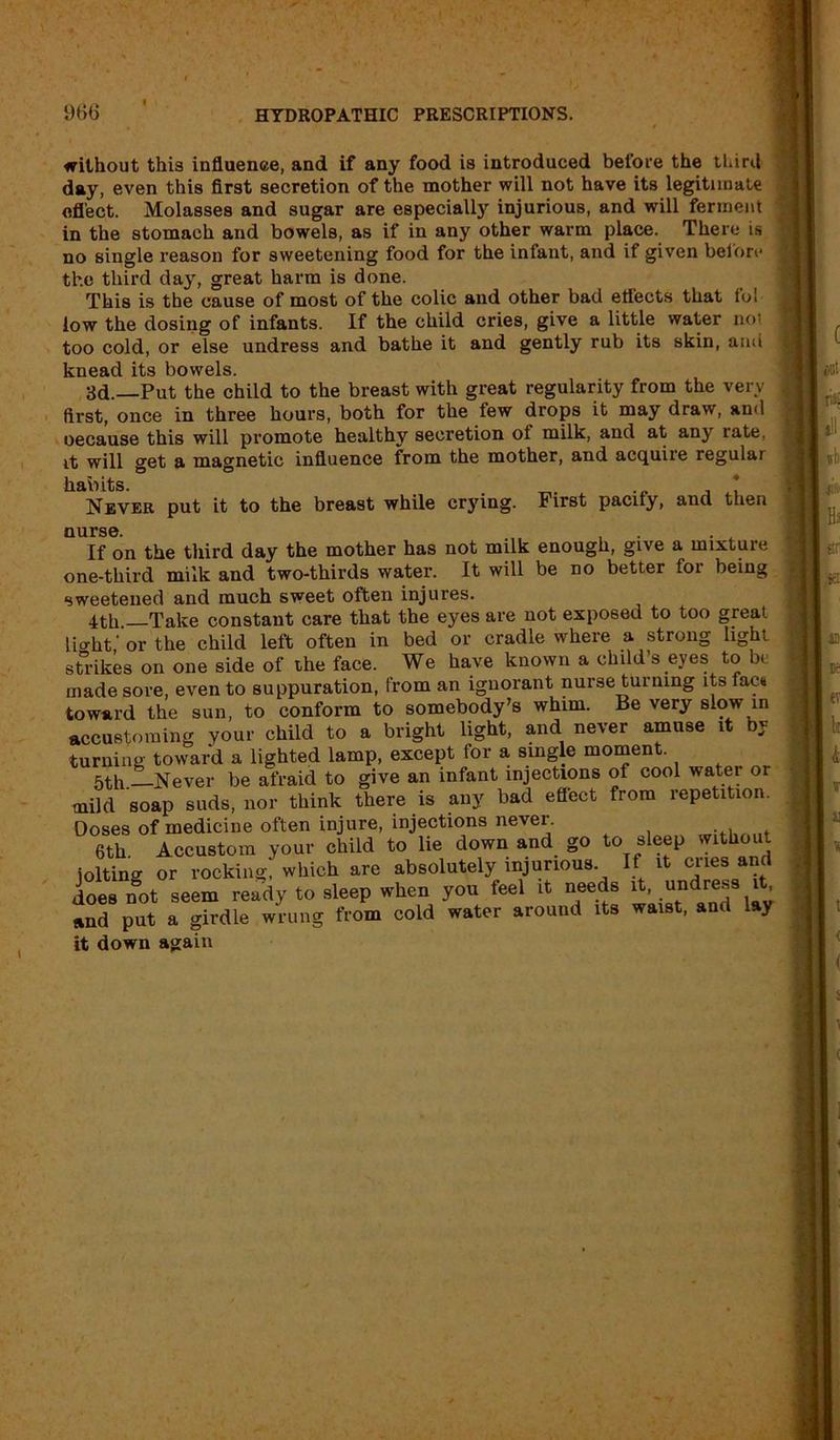 without this influence, and if any food is introduced before the third day, even this first secretion of the mother will not have its legitimate effect. Molasses and sugar are especially injurious, and will ferment in the stomach and bowels, as if in any other warm place. There is no single reason for sweetening food for the infant, and if given belori* the third day, great harm is done. This is the cause of most of the colic and other bad effects that fol low the dosing of infants. If the child cries, give a little water not too cold, or else undress and bathe it and gently rub its skin, and knead its bowels. 3d.—Put the child to the breast with great regularity from the very first, once in three hours, both for the few drops it may draw, and oecause this will promote healthy secretion of milk, and at any rate, it will get a magnetic influence from the mother, and acquire regular habits. , * Never put it to the breast while crying. First pacify, and then nurse. . . If on the third day the mother has not milk enough, give a mixture one-third milk and two-thirds water. It will be no better for being sweetened and much sweet often injures. 4th —Take constant care that the eyes are not exposed to too great light' or the child left often in bed or cradle where a strong light strikes on one side of the face. We have known a child’s eyes to be made sore, even to suppuration, from an ignorant nurse turning its fac* toward the sun, to conform to somebody’s whim. Be very slow in accustoming your child to a bright light, and never amuse it by turning toward a lighted lamp, except tor a single moment. 5th. Never be afraid to give an infant injections of cool water or mild soap suds, nor think there is any bad effect from repetition. Doses of medicine often injure, injections never. 6th Accustom your child to lie down and go to sleep without joltina or rocking, which are absolutely injurious If it cries and does not seem ready to sleep when you feel it needs it, undress it and put a girdle wrung from cold water around its waist, and lay it down again