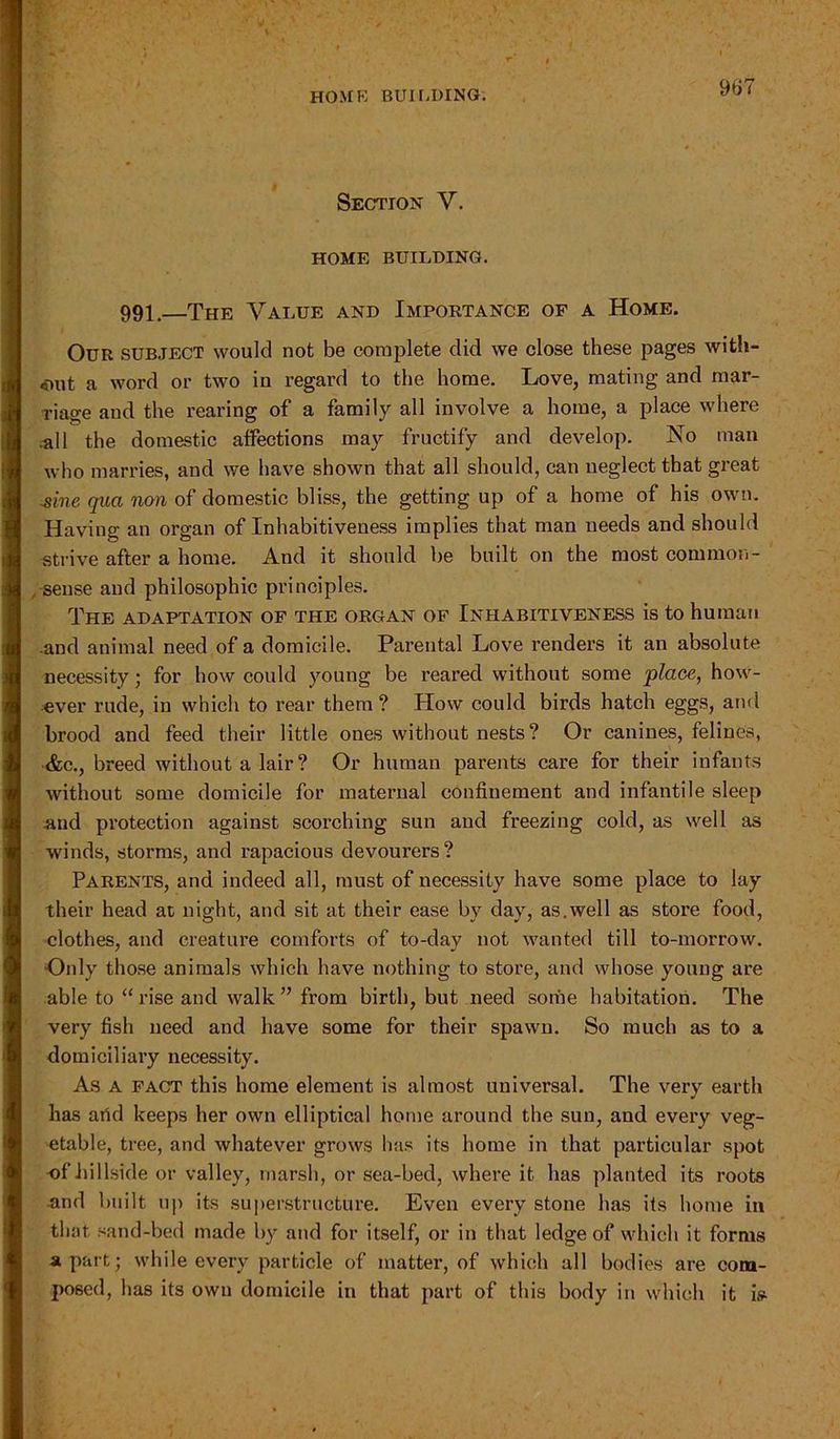 Section V. HOME BUILDING. 991.—The Value and Importance of a Home. Our subject would not be complete did we close these pages with- out a word or two in regard to the home. Love, mating and mar- riage and the rearing of a family all involve a home, a place where all the domestic affections may fructify and develop. No man who marries, and we have shown that all should, can neglect that great ^ine qua non of domestic bliss, the getting up of a home of his own. Having an organ of Inhabitiveness implies that man needs and should strive after a home. And it should be built on the most common- sense and philosophic principles. The adaptation of the organ of Inhabitiveness is to human and animal need of a domicile. Parental Love renders it an absolute necessity; for how could young be reared without some place, how- ever rude, in which to rear them? How could birds hatch eggs, and brood and feed their little ones without nests? Or canines, felines, ■&c., breed without a lair ? Or human parents care for their infants without some domicile for maternal confinement and infantile sleep and protection against scorching sun and freezing cold, as well as winds, storms, and rapacious devourers? Parents, and indeed all, must of necessity have some place to lay their head at night, and sit at their ease by day, as.well as store food, clothes, and creature comforts of to-day not wanted till to-morrow. Only those animals which have nothing to store, and whose young are able to “ rise and walk ” from birth, but need some habitation. The very fish need and have some for their spawn. So much as to a domiciliary necessity. As A fact this home element is almost universal. The very earth has arid keeps her own elliptical home around the sun, and every veg- etable, tree, and whatever grows has its home in that particular spot -of hillside or valley, marsh, or sea-bed, where it has planted its roots and built up its superstructure. Even every stone has its home in that sand-bed made by and for itself, or in that ledge of which it forms apart; while every particle of matter, of which all bodies are com- posed, has its own domicile in that part of this body in which it is-