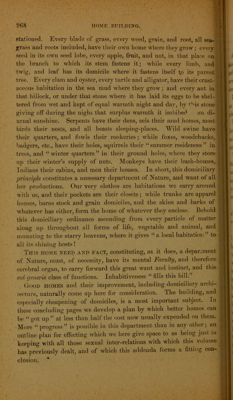 stationed. Every blade of grass, every weed, grain, and root, all sea- grass and roots included, have their own home where they grow; every seed in its own seed lobe, every apple, fruit, and nut, in that place on the branch to which its stem fastens it; while every limb, and twig, and leaf has its domicile where it fastens itself t.o its parent tree. Every clam and oyster, every turtle and alligator, have their crust- aceous habitation in the sea mud where they grow; and every ant in that hillock, or under that stone where it has laid its eggs to be shel- tered from wet and kept of equal warmth night and day, by ^l'is stone giving off during the night that surplus warmth it imbibed An di- urnal sunshine. Serpents have their dens, eels their mud homes, most birds their nests, and all beasts sleeping-places. Wild swine have their quarters, and fowls their rookeries; while foxes, woodchucks, badgers, etc., have their holes, squirrels their “summer residences” in trees, and “winter quarters” in their ground holes, where they store up their winter’s supply of nuts. Monkeys have their bush-houses,. Indians their cabins, and men their houses. In short, this domiciliary 'principle constitutes a necessary department of Nature, and wTant of all her productions. Our very clothes are habitations we carry around with us, and their pockets are their closets; while trunks are apparel houses, barns stock and grain domiciles, and the skins and barks of whatever has either, form the home of whatever they enclose. Behold ' this domiciliary ordinance ascending from every particle of matter along up throughout all forms of life, vegetable and animal, and ; mounting to the starry heavens, where it gives “a local habitation” to all its shining hosts! Thts home need and fact, constituting, as it does, a department of Nature, must, of necessity, have its mental Faculty, and therefore cerebral organ, to carry forward this great want and instinct, and this J sui generis class of functions. Inhabitiveness “ fills this bill.” Good homes and their improvement, including domiciliary archi- tecture, naturally come up here for consideration. The building, and especially cheapening of domiciles, is a most important subject. In these concluding pages we develop a plan by which better homes can be “got up” at less than half the cost now usually expended on them. More “ progress” is possible in this department than in any other ; an outline plan for effecting which we here give space to as being just in keeping with all those sexual inter-relations with which this volume has previously dealt, and of which this addenda forms a fitting con- clusion.
