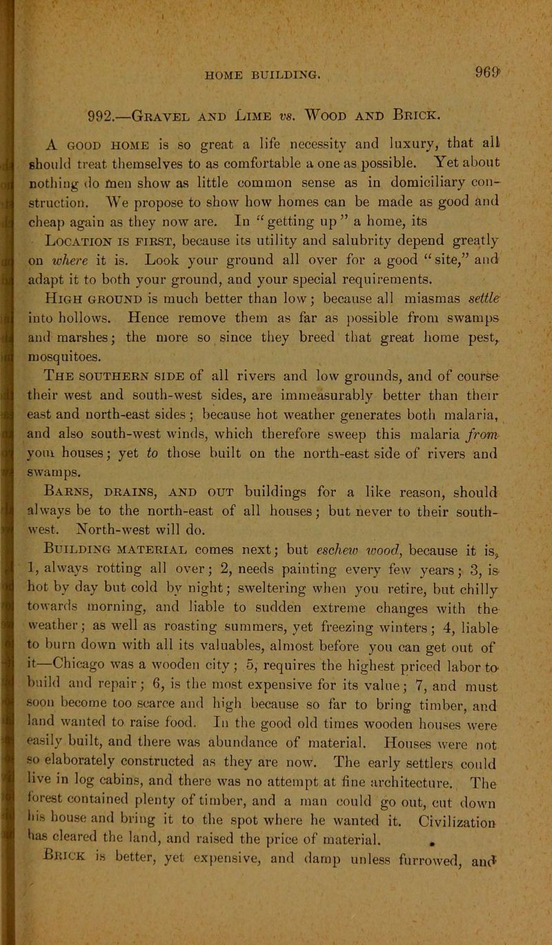 I HOME BUILDING. 969> 992.—Gravel and Lime vs. Wood and Brick. A good home is so great a life necessity and luxury, that all should treat themselves to as comfortable a one as possible. Yet about nothing do men show as little common sense as in domiciliary con- struction. We propose to show how homes can be made as good and cheap again as they now are. In “getting up” a home, its Location is first, because its utility and salubrity depend greatly on ivhere it is. Look your ground all over for a good “site,” and adapt it to both your ground, and your special requirements. High ground is much better than low; because all miasmas settle into hollows. Hence remove them as far as possible from swamps and marshes; the more so since they breed that great home pest, mosquitoes. The southern side of all rivers and low grounds, and of course their west and south-west sides, are immeasurably better than their east and north-east sides; because hot weather generates both malaria, and also south-west winds, which therefore sweep this malaria from youi houses; yet to those built on the north-east side of rivers and swamps. Barns, drains, and out buildings for a like reason, should always be to the north-east of all houses; but never to their south- west. North-west will do. Building material comes next; but eschew wood, because it is, 1, always rotting all over; 2, needs painting every few years; 3, is- hot by day but cold by night; sweltering when you retire, but chilly towards morning, and liable to sudden extreme changes with the weather; as well as roasting summers, yet freezing winters; 4, liable to burn down with all its valuables, almost before you can get out of it—Chicago was a wooden city; 5, requires the highest priced labor to build and repair; 6, is the most expensive for its value; 7, and must soon become too scarce and high because so far to bring timber, and land wanted to raise food. In the good old times wooden houses were easily built, and there was abundance of material. Houses were not so elaborately constructed as they are now. The early settlers could live in log cabins, and there was no attempt at fine architecture. The forest contained plenty of timber, and a man could go out, cut down ids house and bring it to the spot where he wanted it. Civilization has cleared the land, and raised the price of material. . Brick is better, yet expensive, and damp unless furrowed, and