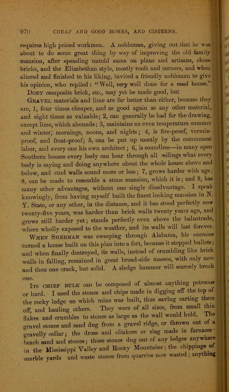 requires high priced workmen. A nobleman, giving out that he was about to do some great thing by way of improving the old family mansion, after spending untold sums on plans and artisans, chose bricks, and the Elizabethan style, mostly roofs and corners, and when altered and finished to his liking, invited a friendly nobleman to give his opinion, who replied: “Well, very well done for a mud house.’ Doby composite brick, etc., may yet be made good, but Gravel materials and lime are far better than either, because they are, 1, four times cheaper, and as good again as any other material, and eight times as valuable; 2, can generally be had for the drawing, except lime, which abounds; 3, maintains an even temperature summer and winter,' mornings, noons, and nights; 4, is fire-proof, vermin- proof, and frost-proof; 5, can be put up mostly by the commonest labor, and every one his own architect; 6, is soundless in many open Southern houses every body can hear through all ceilings what every body is saying and doing anywhere about the whole house above and below, and stud walls sound more or less; 7, grows harder with age; 8, can be made to resemble a stone mansion, which it is; and 9, has many other advantages, without one single disadvantage. I speak knowingly, from having myself built the finest looking mansion in N. Y. State, or any other, in the distance, and it has stood perfectly now twenty-five years, was harder than brick walls twenty years ago, and grows still harder yet; stands perfectly even above the balustrade, where wholly exposed to the weather, and its walls will last forever. When Sherman was sweeping through Alabama, his enemies turned a house built on this plan into a fort, because it stopped bullets; and when finally destroyed, its walls, instead of crumbling like brick walls in falling, remained in great broad-side masses, with only now and then one crack, but solid. A sledge hammer will scarcely break one. Its chief bulk can be composed of almost anything petreous or hard. I used the stones and chips made in digging off the top ot the rocky ledge on which mine was built, thus saving carting them off, and hauling others. They were of all sizes, from small dim flakes and crumbles to stones as large as the wall would hold. The gravel stones and sand dug from a gravel ridge, or thrown out of a gravelly cellar; the dross and clinkers or slag made in furnaces- beach sand and stones; those stones dug out of any ledges anywhere in the Mississippi Valley and Rocky Mountains; the ch.ppmgs oi smarble yards and waste stones from quarries now wasted; anything