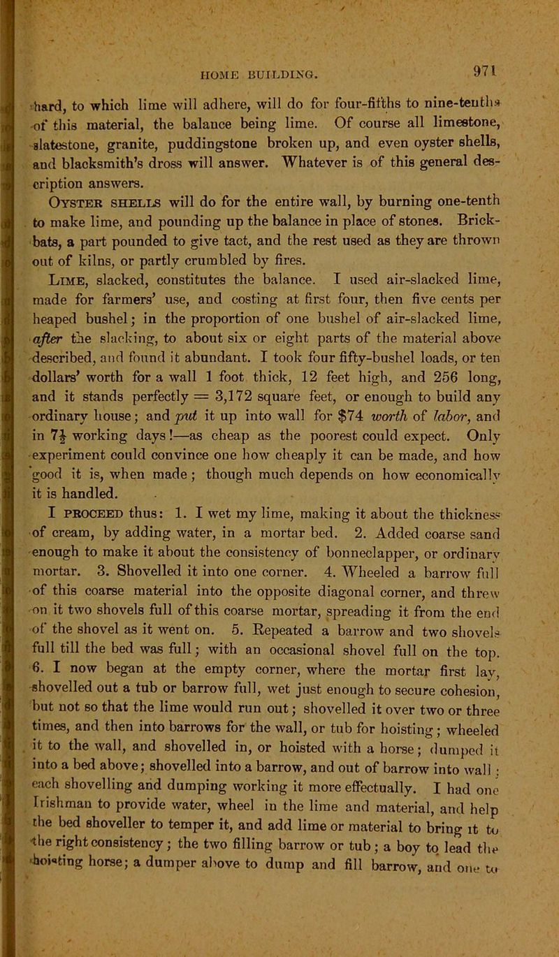 hard, to which lime will adhere, will do for four-fifths to nine-tenths of this material, the balance being lime. Of course all limestone, alatestone, granite, puddingstone broken up, and even oyster shells, and blacksmith’s dross will answer. Whatever is of this general des- cription answers. Oyster shells will do for the entire wall, by burning one-tenth to make lime, and pounding up the balance in place of stones. Brick- bats, a part pounded to give tact, and the rest used as they are thrown out of kilns, or partly crumbled by fires. Lime, slacked, constitutes the balance. I used air-slacked lime, made for farmers’ use, and costing at first four, then five cents per heaped bushel; in the proportion of one bushel of air-slacked lime, after the slacking, to about six or eight parts of the material above described, and found it abundant. I took four fifty-bushel loads, or ten dollars’ worth for a wall 1 foot thick, 12 feet high, and 256 long, and it stands perfectly = 3,172 square feet, or enough to build any ordinary house; and put it up into wall for $74 worth of fab or, and in 7J working days!—as cheap as the poorest could expect. Only experiment could convince one how cheaply it can be made, and how good it is, when made; though much depends on how economically it is handled. I PROCEED thus: 1. I wet my lime, making it about the thickness of cream, by adding water, in a mortar bed. 2. Added coarse sand enough to make it about the consistency of bonneclapper, or ordinary mortar. 3. Shovelled it into one corner. 4. Wheeled a barrow full of this coarse material into the opposite diagonal corner, and threw on it two shovels full of this coarse mortar, spreading it from the end of the shovel as it went on. 5. Repeated a barrow and two shovels full till the bed was full; with an occasional shovel full on the top. 6. I now began at the empty corner, where the mortar first lay, shovelled out a tub or barrow full, wet just enough to secure cohesion, but not 60 that the lime would run out; shovelled it over two or three times, and then into barrows for the wall, or tub for hoisting; wheeled it to the wall, and shovelled in, or hoisted with a horse; dumped it into a bed above; shovelled into a barrow, and out of barrow into wall : each shovelling and dumping working it more effectually. I had one Irishman to provide water, wheel in the lime and material, and help the bed shoveller to temper it, and add lime or material to bring it to ihe right consistency; the two filling barrow or tub; a boy to. lead the -hoiking horse; a dumper above to dump and fill barrow, and one to