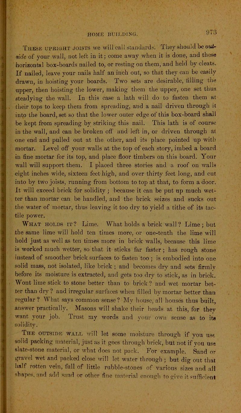 These upright joists we will call standards. They should be out- side of your wall, not left in it; come away when it is done, and these horizontal box-boards nailed to, or resting on them, and held by cleats. If nailed, leave your nails half an inch out, so that they can be easily drawn, in hoisting your boards. Two sets are desirable, filling the upper, then hoisting the lower, making them the upper, one set thus steadying the wall. In this case a lath will do to fasten them at their tops to keep them from spreading, and a nail driven through it into the board, set so that the lower outer edge of this box-board shall be kept from spreading by striking this nail. This lath is of course in the wall, and can be broken off’ and left in, or driven through at one end and pulled out at the other, and its place pointed up with mortar. Level off your walls at the top of each story, imbed a board in fine mortar for its top, and place floor timbers on this board. Your wall will support them. I placed three stories and a roof on walls eight inches wide, sixteen feet high, and over thirty feet long, and cut into by two joists, running from bottom to top at that, to form a door. It will exceed brick for solidity ; because it can be put up much wet- ter than mortar can be handled, and the brick seizes and sucks out the water of mortar, thus leaving it too dry to yield a tithe of its tac- tile power. What holds it? Lime. What holds a brick wall? Lime; but the same lime will hold ten times more, or one-tenth the lime will hold just as well as ten times more in brick walls, because this lime is worked much wetter, so that it sticks far faster; has rough stone instead of smoother brick surfaces to fasten too ; is embodied into one solid mass, not isolated, like brick ; and becomes dry and sets firmly before its moisture is extracted, and gets too dry to stick, as in brick. Wont lime stick to stone better than to brick? and wet mortar bet- ter than dry ? and irregular surfaces when filled by mortar better than regular? What says common sense? My house, all houses thus built, answer practically. Masons will shake their heads at this, for thev want your job. Trust my words and your own sense as to its solidity. The outside wall will let some moisture through if you use solid packing material, just as it goes through brick, but not if you use slate-stone material, or what does not: pack. For example. Sand or gravel wet and packed close will let water through ; but dig out that half rotten vein, full of little rubble-stones of various sizes and all shapes, and add sand or other fine material enough to give it sufficient
