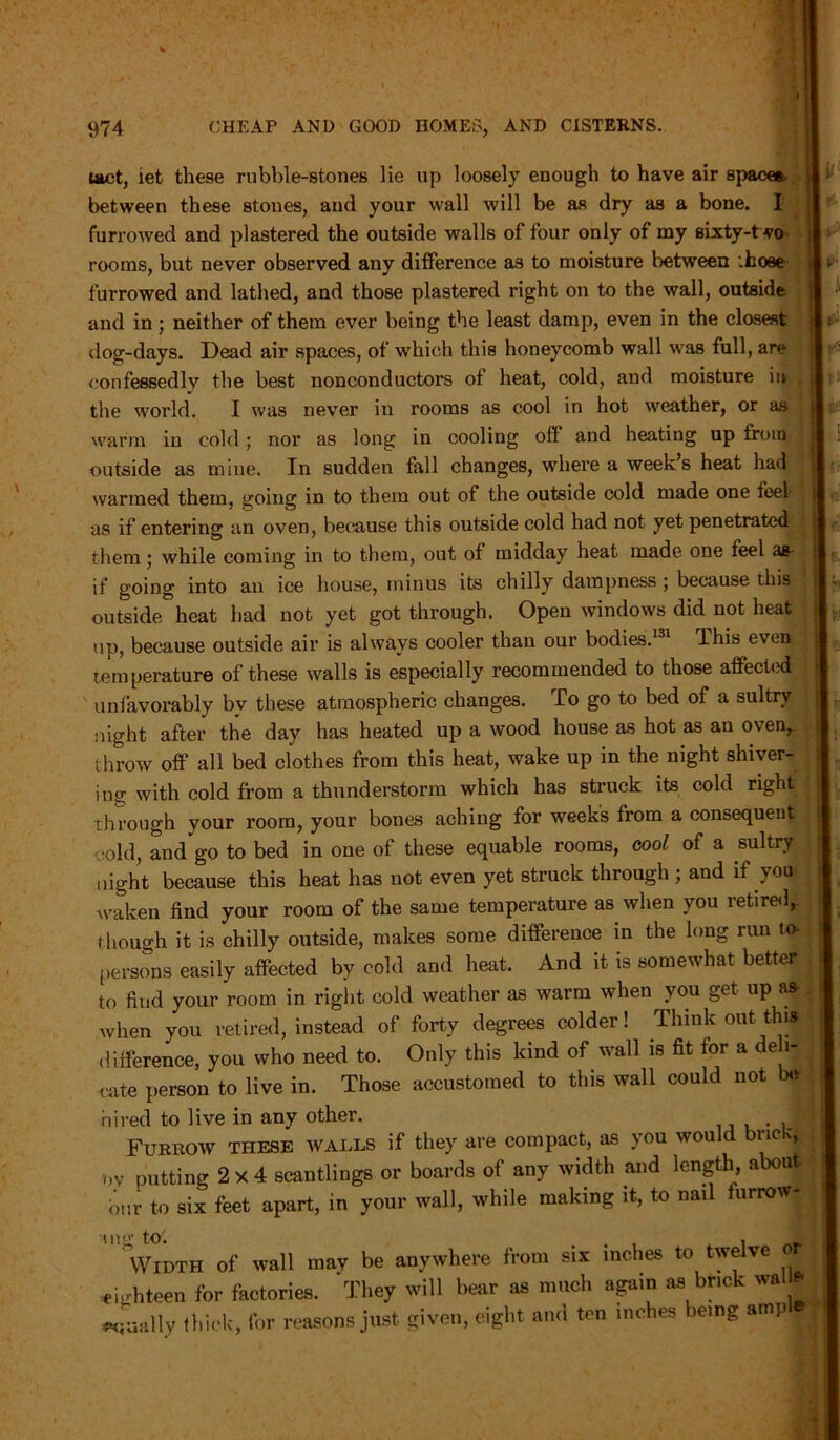 tact, iet these rubble-stones lie up loosely enough to have air spaces, between these stones, and your wall will be as dry as a bone. I furrowed and plastered the outside walls of four only of my sixty-t vo rooms, but never observed any difference as to moisture between .hose furrowed and lathed, and those plastered right on to the wall, outside and in; neither of them ever being the least damp, even in the closest dog-days. Dead air spaces, of which this honeycomb wall was full, are confessedly the best nonconductors of heat, cold, and moisture in the world. I was never in rooms as cool in hot weather, or as warm in cold; nor as long in cooling of! and heating up from outside as mine. In sudden fall changes, where a week’s heat had warmed them, going in to them out of the outside cold made one feel as if entering an oven, because this outside cold had not yet penetrated them • while coming in to them, out of midday heat made one feel as- if going into an ice house, minus its chilly dampness j because this outside heat had not yet got through. Open windows did not heat up, because outside air is always cooler than our bodies.131 This even temperature of these walls is especially recommended to those affected unfavorably by these atmospheric changes. To go to bed of a sultry night after the day has heated up a wood house as hot as an oven, throw off all bed clothes from this heat, wake up in the night shiver- ing with cold from a thunderstorm which has struck its cold right through your room, your bones aching for week’s from a consequent cold, and go to bed in one of these equable rooms, cool of a sultry night because this heat has not even yet struck through ; and if you waken find your room of the same temperature as when you retired, though it is chilly outside, makes some difference in the long run to- persons easily affected by cold and heat. And it is somewhat better to find your room in right cold weather as warm when you get up a* when you retired, instead of forty degrees colder! Think out this difference, you who need to. Only this kind of wall is fit for a deb- ate person to live in. Those accustomed to this wall could not be hired to live in any other. . J Furrow these walls if they are compact, as you would bnc •ov putting 2x4 scantlings or boards of any width and length, about bur to six feet apart, in your wall, while making it, to nail furrow- i> r- Dig tot Width of wall may be anywhere from six inches to twelve or ighteen for factories. They will bear as much again as brick wal * (jaally thick, for reasons just given, eight and ten inches being amp ^