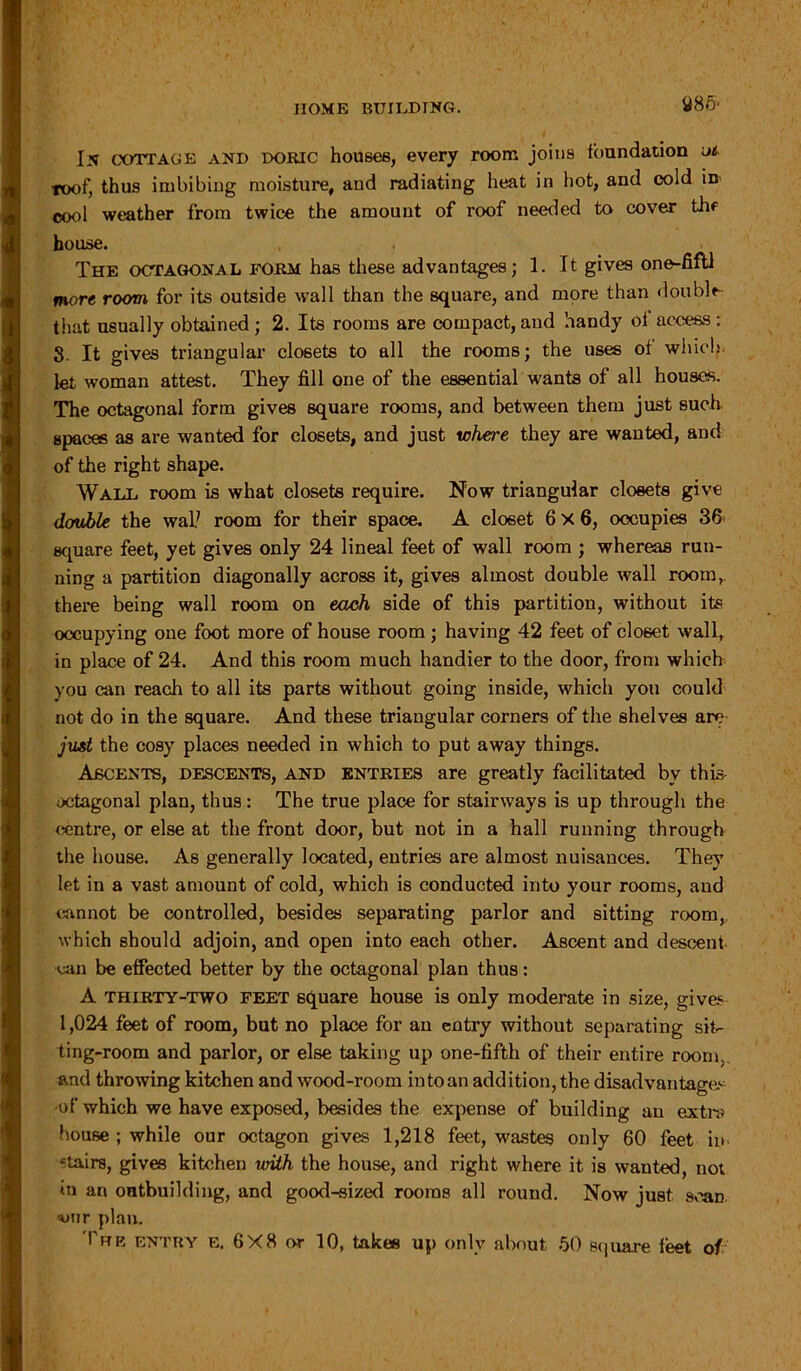 In cottage and Doric houses, every room joins foundation ut roof, thus imbibing moisture, and radiating heat in hot, and cold in cool weather from twice the amount of roof needed to cover thf house. The octagonal form has these advantages; 1. It gives one-fifll more room for its outside wall than the square, and more than double- that usually obtained; 2. Its rooms are compact, and handy of access ; 8. It gives triangular closets to all the rooms; the uses of which, let woman attest. They fill one of the essential wants of all houses. The octagonal form gives square rooms, and between them just such spaces as are wanted for closets, and just where they are wanted, and of the right shape. Wall room is what closets require. Now triangular closets give double the wall room for their space. A closet 6x6, occupies 36 square feet, yet gives only 24 lineal feet of wall room ; whereas run- ning a partition diagonally across it, gives almost double wall room, there being wall room on each side of this partition, without its occupying one foot more of house room; having 42 feet of closet wall, in place of 24. And this room much handier to the door, from which you can reach to all its parts without going inside, which you could not do in the square. And these triangular corners of the shelves are just the cosy places needed in which to put away things. Ascents, descents, and entries are greatly facilitated by this- octagonal plan, thus: The true place for stairways is up through the centre, or else at the front door, but not in a hall running through the house. As generally located, entries are almost nuisances. They let in a vast amount of cold, which is conducted into your rooms, and cannot be controlled, besides separating parlor and sitting room, which should adjoin, and open into each other. Ascent and descent can be effected better by the octagonal plan thus: A thirty-two feet square house is only moderate in size, gives 1,024 feet of room, but no place for an entry without separating sif ting-room and parlor, or else taking up one-fifth of their entire room, and throwing kitchen and wood-room into an addition, the disadvantages of which we have exposed, besides the expense of building an extra house ; while our octagon gives 1,218 feet, wastes only 60 feet in etairs, gives kitchen with the house, and right where it is wanted, no; in an outbuilding, and good-sized rooms all round. Now just scan vnr plan. Tub entry e. 6X8 or 10, takes up only about 50 square feet of