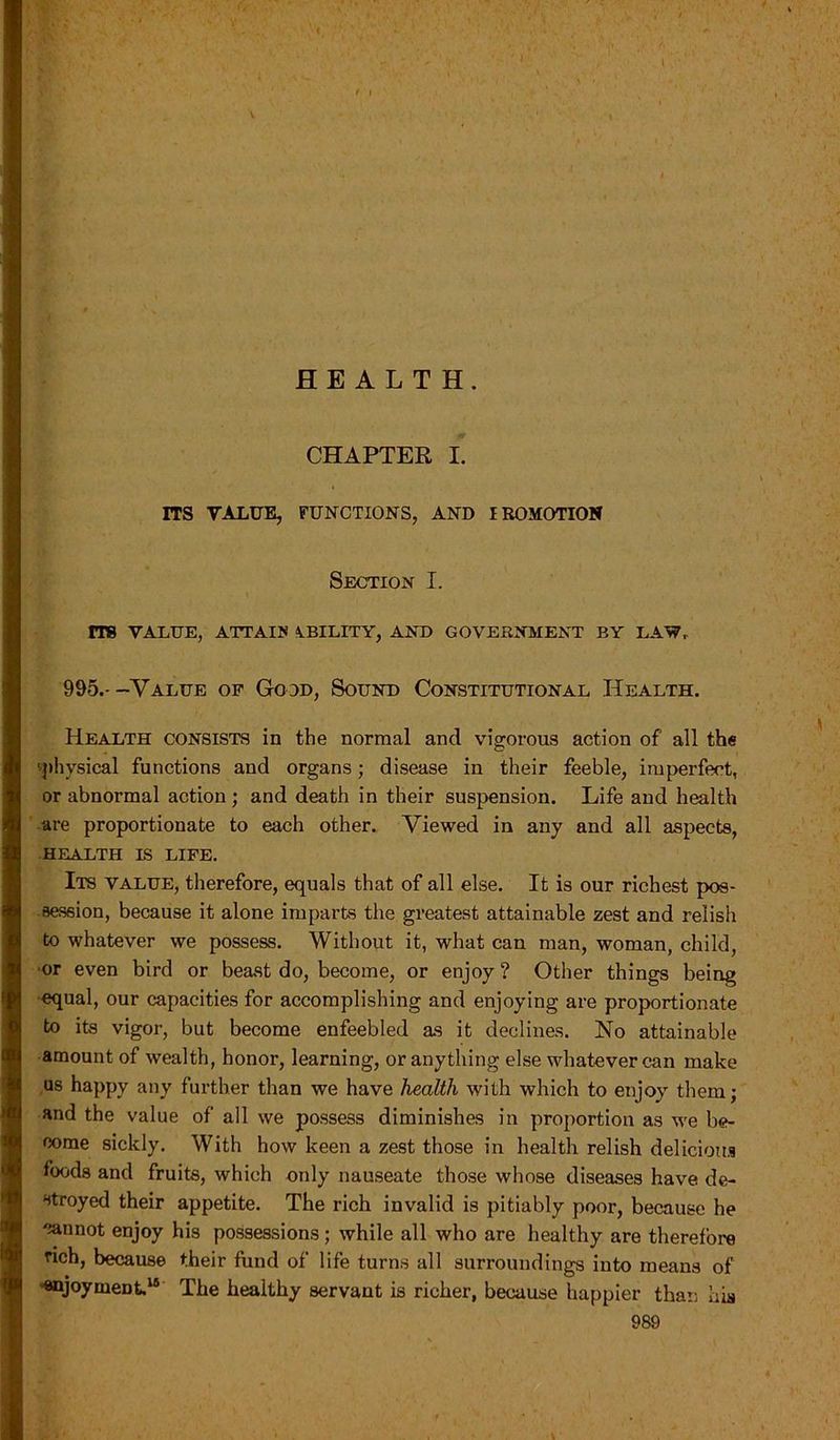 I HEALTH. CHAPTER I. ITS VALUE, FUNCTIONS, AND IROMOTION Section I. rre VALUE, ATTAIN ABILITY, AND GOVERNMENT BY LAW, 995.--Value of Good, Sound Constitutional Health. Health consists in the normal and vigorous action of all the 'physical functions and organs; disease in their feeble, imperfect, or abnormal action; and death in their suspension. Life and health are proportionate to each other. Viewed in any and all aspects, HEALTH LS LIFE. Its value, therefore, equals that of all else. It is our richest pos- session, because it alone imparts the greatest attainable zest and relish to whatever we possess. Without it, what can man, woman, child, ■or even bird or beast do, become, or enjoy ? Other things being equal, our capacities for accomplishing and enjoying are proportionate to its vigor, but become enfeebled as it declines. No attainable amount of wealth, honor, learning, or anything else whatever can make us happy any further than we have health with which to enjoy them; and the value of all we possess diminishes in proportion as we be- come sickly. With how keen a zest those in health relish delicious foods and fruits, which only nauseate those whose diseases have de- stroyed their appetite. The rich invalid is pitiably poor, because he cannot enjoy his possessions; while all who are healthy are therefore rich, because their fund of life turns all surroundings into means of enjoyment.16 The healthy servant is richer, because happier than his