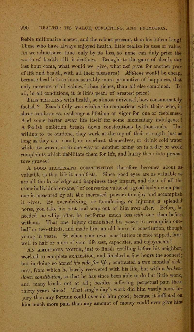 feeble millionaire master, and the robust peasant, than his infirm king! Those who have always enjoyed health, little realize its uses or value. As we admeasure time only by its loss, so none can duly prize the worth of health till it declines. Brought to the gates of death, our last hour come, what would we give, what not give, for another year of life and health, with all their pleasures! Millions would be cheap, because health is so immeasurably more promotive of happiness, that only measure of all values,15 than riches, than all else combined. To all, in all conditions, it is life’s pearl of greatest price! This trifling with health, so almost universal, how consummately foolish ? Esau’s folly was wisdom in comparison with theirs who, in sheer carelessness, exchange a lifetime of vigor for one of feebleness. And some barter away life itself for some momentary indulgence! A foolish ambition breaks down constitutions by thousands. Un- willing to be outdone, they work at the top of their strength just as long as they can stand, or overheat themselves, or drink cold water while too warm, or in one way or another bring on in a day or week complaints which debilitate them for life, and hurry them into prema- ture graves! A good STaminate constitution therefore becomes about as valuable as that life it manifests. Since good eyes are as valuable as are all the knowledge and happiness they impart, and thus of all the other individual organs,15 of course the value of a good body over a poor one is measured by all the increased powers to enjoy and accomplish it gives. By over-driving, or foundering, or injuring a splendid horse, you take his zest and snap out of him ever after. Before, he needed no whip, after, he performs much less with one than before without. That one injury diminished his power to accomplish one- half or two-thirds, and made him an old horse in constitution, though young in years. So when your own constitution is once sapped, fare- well to half or more of your life zest, capacities, and enjoyments! An ambitious youth, just to finish cradling before his neighbor, worked to complete exhaustion, and finished a few hours the soonest; but in doing so lamed his side for life ; contracted a two months’ sick- ness, from which he barely recovered with his life, but with a brokcnr- down constitution, so that he has since been able to do but little work, and many kinds not at all ; besides suffering perpetual pain these thirty years since! That single day’s work did him vastly more in- jury than any fortune could ever do him good ; because it inflicted on iiim much more pain than any amount of money could ever give him