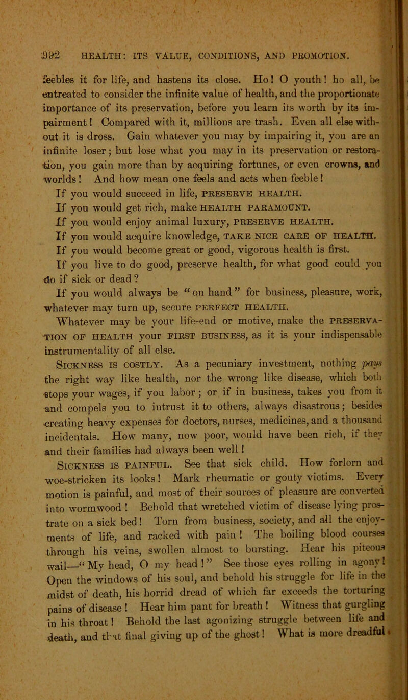 \ feebles it for life, and hastens its close. Ho! O youth! ho all, be entreated to consider the infinite value of health, and the proportionate importance of its preservation, before you learn its worth by its im- pairment! Compared with it, millions are trash. Even all else with- out it is dross. Gain whatever you may by impairing it, you are an infinite loser; but lose what you may in its preservation or restora- tion, you gain more than by acquiring fortunes, or even crowns, and worlds ! And how mean one feels and acts when feeble! If you would succeed in life, preserve health. If you would get rich, make health paramount. If you would enjoy animal luxury, preserve health. If you would acquire knowledge, take nice care of health. If you would become great or good, vigorous health is first. If you live to do good, preserve health, for what good could you do if sick or dead ? If you would always be “ on hand ” for business, pleasure, work, whatever may turn up, secure perfect health. Whatever may be your life-end or motive, make the preserva- tion of health your first business, as it is your indispensable instrumentality of all else. Sickness is costly. As a pecuniary investment, nothing paw the right way like health, nor the wrong like disease, which both stops your wages, if you labor; or if in business, takes you from it and compels you to intrust it to others, always disastrous; besides -creating heavy expenses for doctors, nurses, medicines, and a thousand incidentals. How many, now poor, would have been rich, if they and their families had always been well! Sickness is painful. See that sick child. How forlorn and woe-stricken its looks! Mark rheumatic or gouty victims. Every motion is painful, and most of their sources of pleasure are converted into wormwood ! Behold that wretched victim of disease lying pros- trate on a sick bed! Torn from business, society, and all the enjoy- ments of life, and racked with pain ! The boiling blood courses through his veins, swollen almost to bursting. Hear his piteous wail—“ My head, O my head ! ” See those eyes rolling in agony l Open the windows of his soul, and behold his struggle for life in the midst of death, his horrid dread of which far exceeds the torturing pains of disease ! Hear him pant for breath ! Witness that gurgling in his throat! Behold the last agonizing struggle between life and death, and that final giving up of the ghost! What is more dreadful