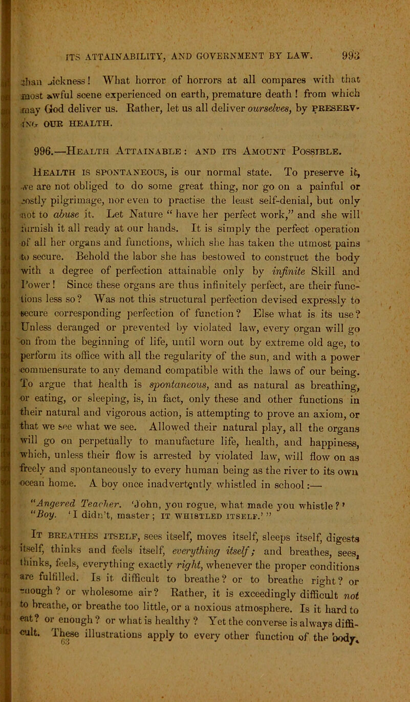 ilian sickness! What horror of horrors at all compares with tiiat most awful scene experienced on earth, premature death ! from which may God deliver us. Rather, let us all deliver ourselves, by preserv- ing OUR HEALTH. 996.—Health Attainable : and its Amount Possible. Health is spontaneous, is our normal state. To preserve it, ,ve are not obliged to do some great thing, nor go on a painful or mostly pilgrimage, nor even to practise the least self-denial, but only not to abuse it. Let Nature “ have her perfect work,” and she will furnish it all ready at our hands. It is simply the perfect operation of all her organs and functions, which she has taken the utmost pains to secure. Behold the labor she has bestowed to construct the body with a degree of perfection attainable only by infinite Skill and Power! Since these organs are thus infinitely perfect, are their func- tions less so? Was not this structural perfection devised expressly to secure cox-responding perfection of function ? Else what is its use ? Unless deranged or prevented by violated law, every organ will go on from the beginning of life, until worn out by extreme old age, to perform its office with all the regularity of the sun, and with a power commensurate to any demand compatible with the laws of our being. To argue that health is spontaneous, and as natural as bi-eathing, or eating, or sleeping, is, in fact, only these and other functions in their natural and vigorous action, is attempting to prove an axiom, or that we see what we see. Allowed their natural play, all the organs will go on perpetually to manufacture life, health, and happiness, which, unless their flow is arrested by violated law, will flow on as freely and spontaneously to every human being as the river to its own ocean home. A boy once inadvertently whistled in school:—■ “Angered Teacher. ‘John, you rogue, what made you whistle? ' “Boy. ‘I didn’t, master; it whistled itself.’ ” It breathes itself, sees itself, moves itself, sleeps itself, digests itself, thinks and feels itself, everything itself; and breathes, sees, thinks, feels, everything exactly right, whenever the proper conditions are fulfilled. Is it difficult to breathe? or to breathe right? or enough? or wholesome air? Rather, it is exceedingly difficult not to breathe, or breathe too little, or a noxious atmosphere. Is it hard to eat ? or enough ? or what is healthy ? Yet the converse is always diffi- cult. These illustrations apply to every other functiou of the body*