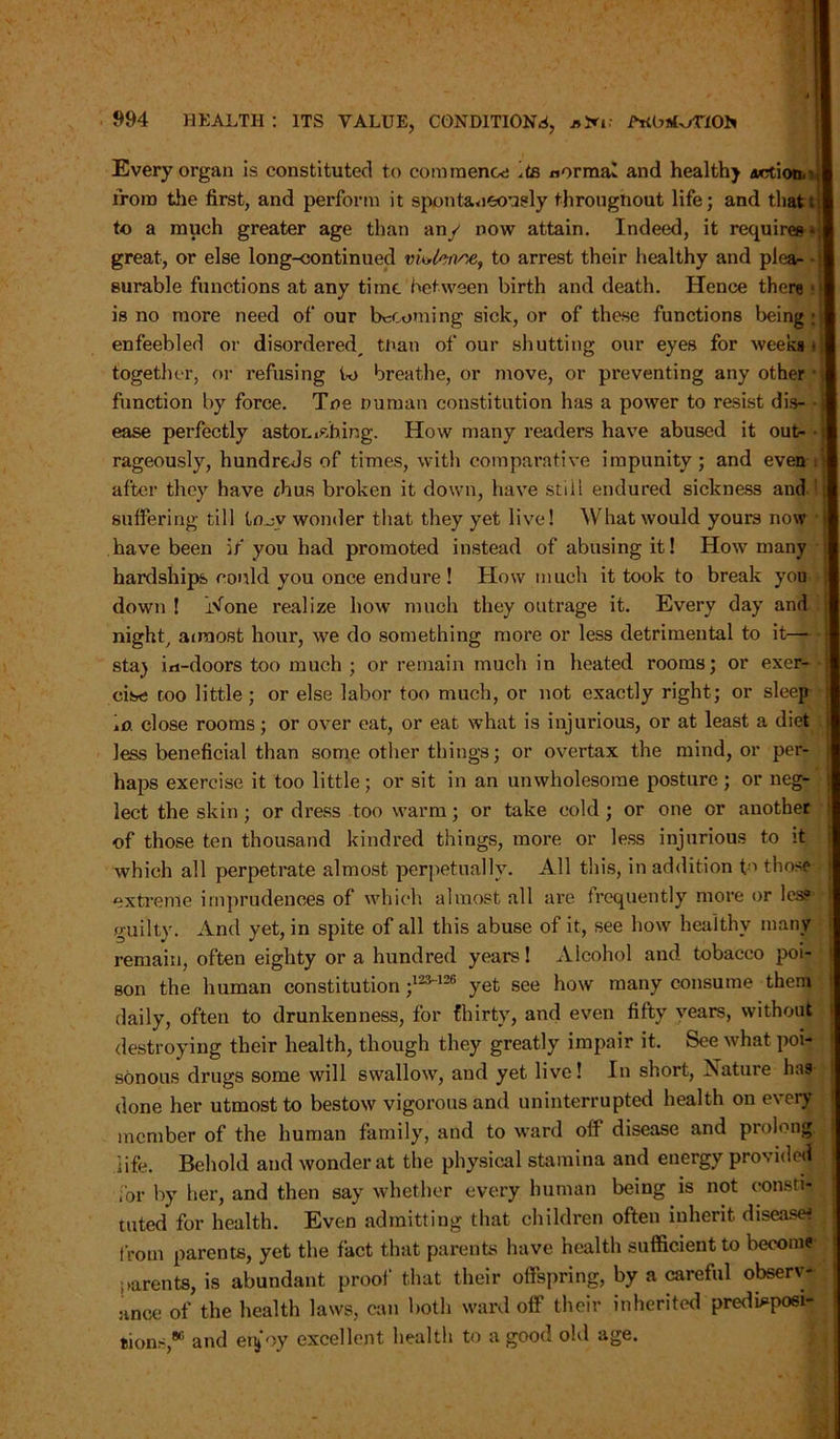 Every organ is constituted to commence its normal and healthy artion,' I iron) tile first, and perform it spontaneously througnout life; and that; I to a much greater age than an/ now attain. Indeed, it requires» j great, or else long-continued viUwsie, to arrest their healthy and pi ear surable functions at any time between birth and death. Hence there • | is no more need of our becoming sick, or of these functions being ;| enfeebled or disordered, tnan of our shutting our eyes for weeks • | together, or refusing to breathe, or move, or preventing any other function by force. Toe nuruan constitution has a power to resist dis- -3 ease perfectly astonishing. How many readers have abused it out- • J rageously, hundreds of times, with comparative impunity; and even ; I after they have thus broken it down, have still endured sickness and suffering till to^y wonder that they yet live! What would yours now have been if you had promoted instead of abusing it! How many hardships could you once endure! How much it took to break you down ! i\fone realize how much they outrage it. Every day and night, aunost hour, we do something more or less detrimental to it sta) in-doors too much ; or remain much in heated rooms; or exer- cise too little; or else labor too much, or not exactly right; or sleep mo close rooms; or over eat, or eat what is injurious, or at least a diet less beneficial than some other things; or overtax the mind, or per- haps exercise it too little ; or sit in an unwholesome posture ; or neg- lect the skin; or dress too warm; or take cold; or one or another of those ten thousand kindred things, more or less injurious to it which all perpetrate almost perpetually. All this, in addition t-a those extreme imprudences of which almost all are frequently more or les? guilty. And yet, in spite of all this abuse of it, see how healthy many remain, often eighty or a hundred years! Alcohol and tobacco poi- son the human constitution ;12,V126 yet see how many consume them daily, often to drunkenness, for thirty, and even fifty years, without destroying their health, though they greatly impair it. See what poi- sonous drugs some will swallow, and yet live! In short, Xature has- done her utmost to bestow vigorous and uninterrupted health on every member of the human family, and to ward off disease and prolong life. Behold and wonder at the physical stamina and energy provided for by her, and then say whether every human being is not consti- tuted for health. Even admitting that children often inherit disease* from parents, yet the fact that parents have health sufficient to become parents, is abundant proof that their offspring, by a careful observ- ance of the health laws, can both ward off their inherited predisposi- tions,1* and enjoy excellent health to a good old age.
