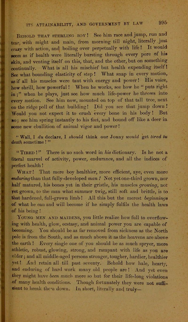 Behold that sterling boy ! See him race and jump, run and tear, with might and main, from morning till night, literally just crazy with action, and boiling over perpetually with life ! It would seem as if health were literally bursting through every pore of his skin, and venting itself on this, that, and the other, but on something continually. What is all his mischief but health expending itself! See what bounding elasticity of step ! What snap in every motion, as if all his muscles were taut with energy and power! His voice, how shrill, how powerful! When he works, see how he “ puts right in;” when he plays, just see how much life-power he throws into every motion. See him now, mounted on top of that tall tree, next on the ridge poll of that building! Did you see that jump down! Would you not expect it to crush every bone in his body ! But bo ; see him spring instantly to his feet, and bound off like a deer in. Borne new ebullition of animal vigor and power! “ Wall, I du declare, I should think our Jonny would, get tired tu death sometime! n “ Tired ! ” There is no such word in his dictionary. Is he not a literal marvel of activity, power, endurance, and all the indices of perfect health ! What ! That mere boy healthier, more efficient, aye, even more enduring than that fully-developed man ! Not yet one-third grown, nor half matured, his bones yet in their gristle, his muscles growing, not yet grown, to the man what summer twig, still soft and brittle, is to that hardened, full-grown limb ! All this but the merest beginnings of what he can and will become if he simply fulfils the health laws of his being! Young men and maidens, you little realize how full to overflow- ing with health, glow, ecstasy, and animal power you are capable of becoming. You should be as far removed from sickness as the North pole is from the South, and as much above it as the heavens are above the earth ! Every single one of you should be as much spryer, more athletic, robust, glowing, strong, and rampant with life as you are older; and all middle-aged persons stronger, tougher, hardier, healthier yet! And retain all till past seventy. Behold how hale, hearty, and enduring of hard work many old people are ! And yet even they might have been much more so but for their life-long violations of many health conditions. Though fortunately they were not suffi- cient to break them down. In short, literally and truly—