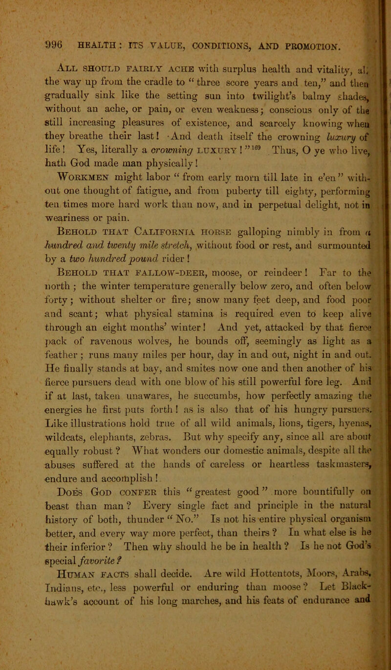 All should fairly ache with surplus health and vitality, al, the way up from the cradle to “ three score years aud teu,” and then gradually sink like the setting sun into twilight’s balmy shades, without an ache, or pain, or even weakness; conscious only of the still increasing pleasures of existence, and scarcely knowing when they breathe their last! • And death itself the crowning luxury of life ! Yes, literally a crowning luxury ! ”169 Thus, O ye who live, hath God made man physically! Workmen might labor “ from early mom till late in e’en” with- out one thought of fatigue, and from puberty till eighty, performing teu times more hard work than now, and in perpetual delight, not in weariness or pain. Behold that California horse galloping nimbly in from a hundred and twenty mile stretch, without food or rest, and surmounted by a two hundred pound rider ! Behold that fallow-deer, moose, or reindeer! Far to the north ; the winter temperature generally below zero, and often below forty; without shelter or fire; snow many feet deep, and food poor and scant; what physical stamina is required even to keep alive through an eight months’ winter! And yet, attacked by that fierce pack of ravenous wolves, he bounds off, seemingly as light as a feather; runs many miles per hour, day iu and out, night in and out. He finally stands at bay, and smites now one and then another of his fierce pursuers dead with one blow of his still powerful fore leg. And if at last, taken unawares, he succumbs, how perfectly amazing the energies he first puts forth! as is also that of his hungry pursuers. Like illustrations hold true of all wild animals, lions, tigers, hyenas, wildcats, elephants, zebras. But why specify any, since all are about equally robust ? What wonders our domestic animals, despite all the abuses suffered at the hands of careless or heartless taskmasters, endure aud accomplish! Does God confer this “ greatest good ” more bountifully on beast than man ? Every single fact and principle in the natural history of both, thunder “ No.” Is not his entire physical organism better, and every way more perfect, than theirs ? Iu what else is he their inferior ? Then why should he be in health ? Is he not God’s special favorite f Human facts shall decide. Are wild Hottentots, Moors, Arabs, Indians, etc., less powerful or enduring than moose ? Let Black- hawk’s account of his long marches, and his feats of endurance and