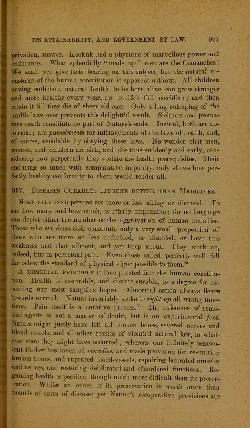 privation, answer. Keokuk had a physique of marvellous power and endurance. What splendidly “ made up” men are the Comanches l We shall yet give facts bearing on this subject, but, the natural ro- bustness of the human constitution is apparent without. All children having sufficient natural health to be born alive, can grow stronger and more healthy every year, up to life’s full meridian; and then retain it till they die of sheer old age. Only a long outraging of the health laws ever prevents this delightful result. Sickness and prema- ture death constitute no part of Nature’s ends. Instead, both are ab- normal; are punishments for infringements of the laws of health, and, of course, avoidable by obeying these laws. No wonder that men, women, and children are sick, and die thus suddenly and early, con- sidering how perpetually they violate the health prerequisites. Their enduring so much with comparative impunity, only shows how per- fectly healthy conformity to them would render all. 997.—Diseases Curable: Hygene better than Medicines. Most civilized persons are more or less ailing or diseased. To say how many and how much, is utterly impossible; for no language can depict either the number or the aggravation of human maladies. Those who are down sick constitute only a very small proportion of those who are more or less enfeebled, or disabled, or have this weakness and that ailment, and yet keep about. They work on, indeed, but in perpetual pain. Even those called perfectly well fall far below the standard of physical vigor possible to them.70 A remedial principle is incorporated into the human constitu- tion. Health is restorable, and disease curable, to a degree far ex- ceeding our most sanguine hopes. Abnormal action always flexes towards normal. Nature invariably seeks to right up all wrong func- tions. Pain itself is a curative process.23 The existence of reme- dial agents is not a matter of doubt, but is an experimental fact. Nature might justly have left all broken bones, severed nerves and blood-vessels, and all other results of violated natural law, in what- ever state they might have occurred ; whereas our infinitely benevo- lent Father has invented remedies, and made provision for re-uniting broken bones, and ruptured blood-vessels, repairing lacerated muscles and nerves, and restoring debilitated and disordered functions. Re- gaining health is possible, though much more difficult than its preser- 'ation. Whilst an ounce of its preservation is worth more than pounds of cures of disease; yet Nature’s recuperative provisions arc* I