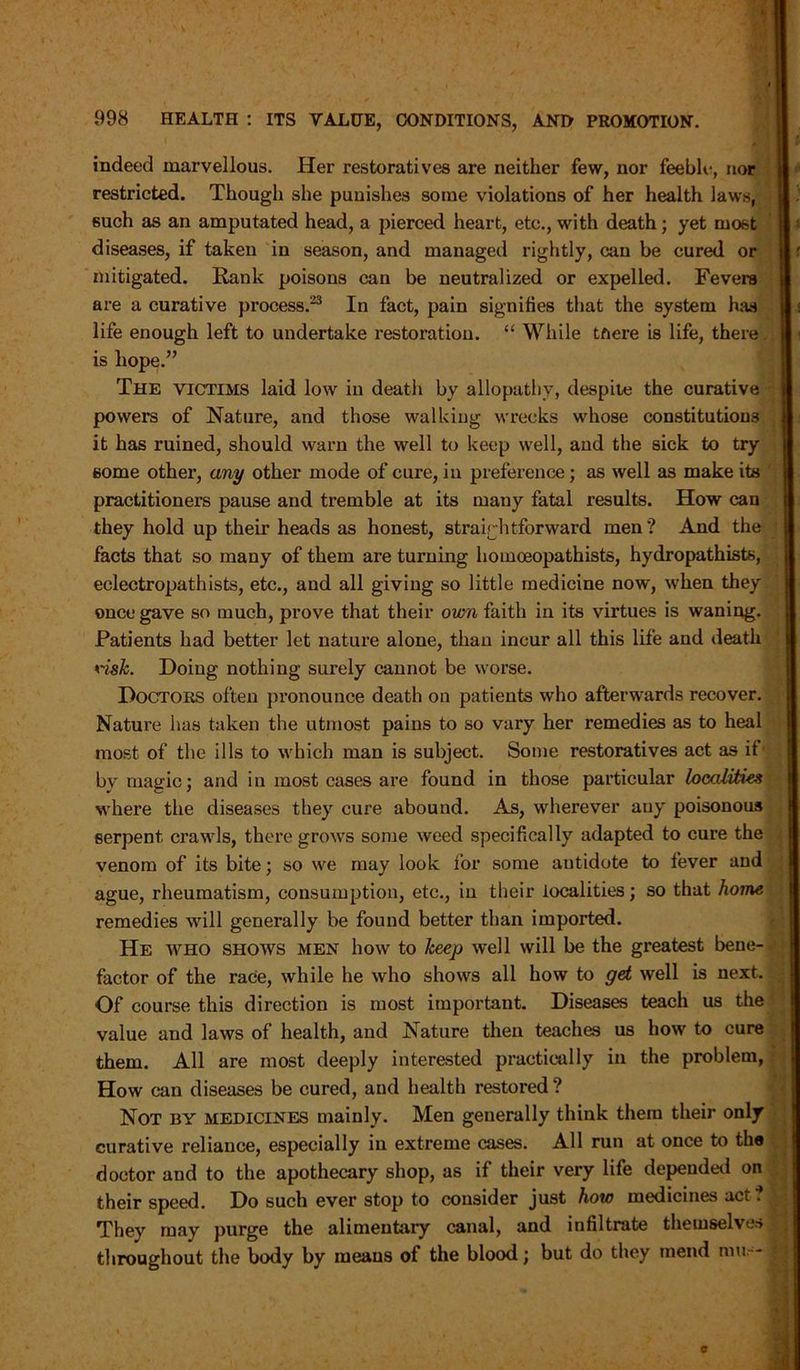indeed marvellous. Her restoratives are neither few, nor feeble, nor restricted. Though she punishes some violations of her health laws, 6uch as an amputated head, a pierced heart, etc., with death; yet most diseases, if taken in season, and managed rightly, can be cured or mitigated. Rank poisons can be neutralized or expelled. Fevers are a curative process.23 In fact, pain signifies that the system has life enough left to undertake restoration. “ While tftere is life, there is hope.” The victims laid low in death by allopathy, despite the curative powers of Nature, and those walking wrecks whose constitutions it has ruined, should warn the well to keep well, and the sick to try some other, any other mode of cure, in preference; as well as make its practitioners pause and tremble at its many fatal results. How can they hold up their heads as honest, straightforward men? And the facts that so many of them are turning homoeopathists, hydropathists, eclectropathists, etc., and all giving so little medicine now, when they once gave so much, prove that their own faith in its virtues is waning. Patients had better let nature alone, than incur all this life and death risk. Doing nothing surely cannot be worse. Doctors often pronounce death on patients who afterwards recover. Nature has taken the utmost pains to so vary her remedies as to heal most of the ills to which man is subject. Some restoratives act as if by magic; and in most cases are found in those particular localities where the diseases they cure abound. As, wherever auy poisonous serpent crawls, there grows some weed specifically adapted to cure the venom of its bite; so we may look for some antidote to fever and ague, rheumatism, consumption, etc., in their localities; so that home remedies will generally be found better than imported. He who shows men how to keep well will be the greatest bene- factor of the race, while he who shows all how to get well is next. Of course this direction is most important. Diseases teach us the value and laws of health, and Nature then teaches us how to cure them. All are most deeply interested practically in the problem, How can diseases be cured, and health restored ? Not by medicines mainly. Men generally think them their only curative reliance, especially in extreme cases. All run at once to the doctor and to the apothecary shop, as if their very life depended on their speed. Do such ever stop to consider just how medicines act. They may purge the alimentary canal, and infiltrate themselves throughout the body by means of the blood; but do they mend mu -