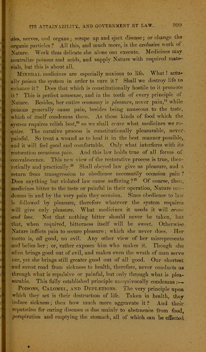 teles, nerves, and organs; scrape up and eject disease; or change the organic particles? All this, and much more, is the exclusive work of Nature. Work thus delicate she alone can execute. Medicines may neutralize poisons and acids, and supply Nature with required mate- rials, but this is about all. Mineral medicines are especially noxious to life. What! actu- ally poison the system in order to cure it? Shall we destroy life to enhance it? Does that which is constitutionally hostile to it promote it ? This is perfect nonsense, and in the teeth of every principle of Nature. Besides, her entire economy is pleasure, never paiu,la while ■poisons generally cause pain, besides being nauseous to the taste, which of itself condemns them. As those kinds of food which the system requires relish best,93 so we shall crave what medicines we re- quire. The curative process is constitutionally pleasurable, never painful. So treat a wound as to heal it in the best manner possible, and it will feel good and comfortable. Only what interferes with its restoration occasions pain. And this law holds true of all forms of convalescence. This new view of the restorative process is true, theo- retically aud practically.23 Shall obeyed law give us pleasure, aud 3 return from transgression to obedience necessarily occasion pain ? Does anything but violated law cause suffering?21 Of course, then, medicines bitter to the taste or painful in their operation, Nature con- demns in and by the very pain they occasion. Since obedience to law is followed by pleasure, therefore whatever the system requires will give only pleasure. What medicines it needs it will crave and love. Not that nothing bitter should never be taken, but that, when required, bitterness itself will be sweet. Otherwise Nature inflicts pain to secure pleasure; which she never does. Her motto is, all good, no evil. Any other view of her misrepresents and belies her; or, rather exposes him who makes it. Though she ■often brings good out of evil, and makes even the wrath of man serve ner, yet she brings still greater good out of all good. Our shortest and surest road from sickness to health, therefore, never conducts us through what is repulsive or painful, but only through what is plea- surable. This fully established principle unequivocally condemns :— Poisons, Calomel, and Depletions. The very principle upon which they act is their destruction of life. Taken in health, they induce sickness; then how much more aggravate it ? And their reputation for curing diseases is due mainly to abstinence from food, perspiration and emptying the stomach, all of which, can be effected