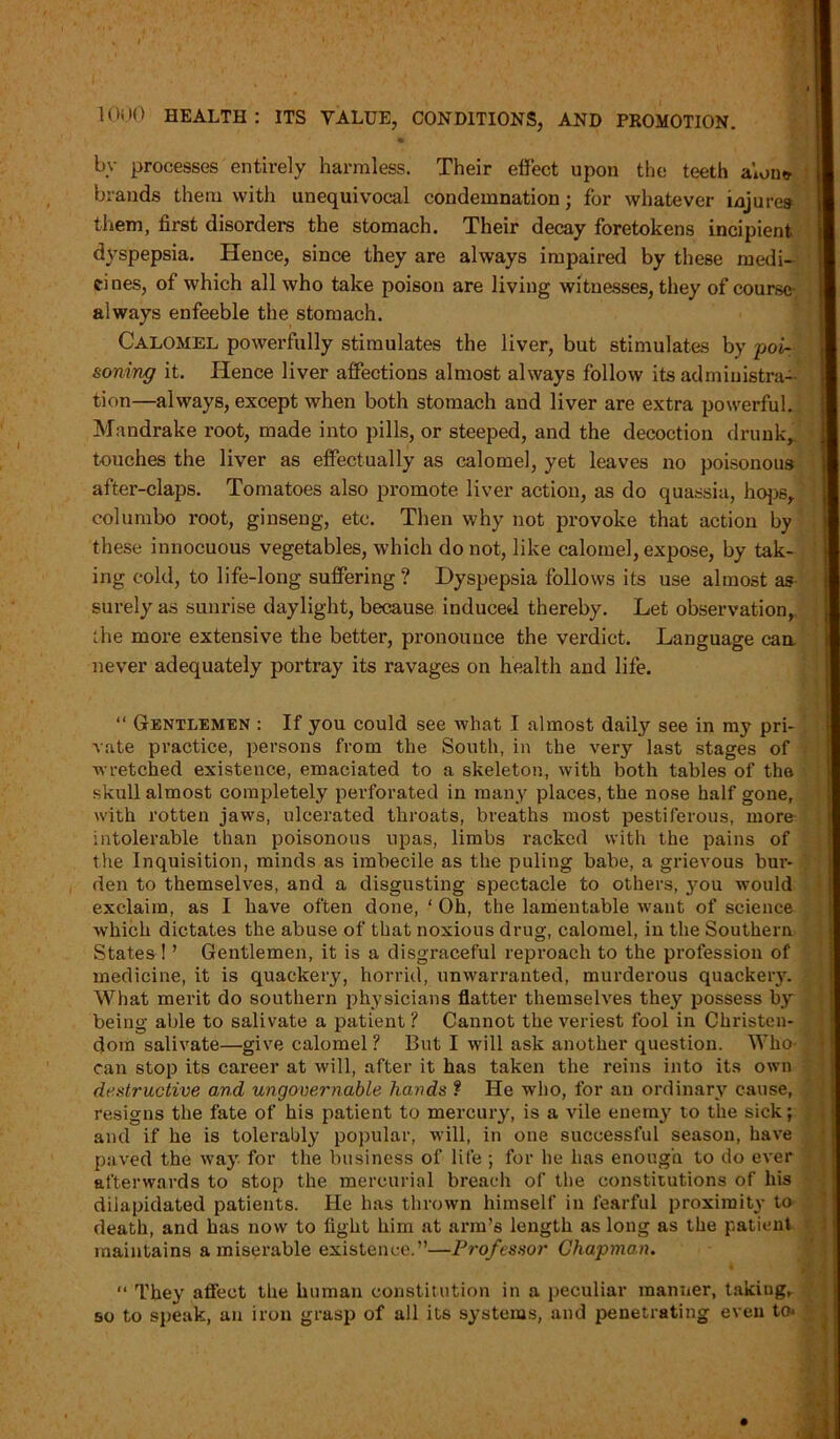 bv processes entirely harmless. Their effect upon the teeth alone- brands them with unequivocal condemnation; for whatever injures them, first disorders the stomach. Their decay foretokens incipient dyspepsia. Hence, since they are always impaired by these medi- cines, of which all who take poison are living witnesses, they of course- always enfeeble the stomach. Calomel powerfully stimulates the liver, but stimulates by poi- soning it. Hence liver affections almost always follow its administra- tion—always, except when both stomach and liver are extra powerful. Mandrake root, made into pills, or steeped, and the decoction drunk,, touches the liver as effectually as calomel, yet leaves no poisonous after-claps. Tomatoes also promote liver action, as do quassia, hops, columbo root, ginseng, etc. Then why not provoke that action by these innocuous vegetables, which do not, like calomel, expose, by tak- ing cold, to life-long suffering? Dyspepsia follows its use almost as surely as sunrise daylight, because induced thereby. Let observation, the more extensive the better, pronounce the verdict. Language can. never adequately portray its ravages on health and life. “ Gentlemen : If you could see what I almost daily see in my pri- vate practice, persons from the South, in the very last stages of wretched existence, emaciated to a skeleton, with both tables of the skull almost completely perforated in many places, the nose half gone, with rotten jaws, ulcerated throats, breaths most pestiferous, more intolerable than poisonous upas, limbs racked with the pains of the Inquisition, minds as imbecile as the puling babe, a grievous bur- den to themselves, and a disgusting spectacle to others, j-ou would exclaim, as I have often done, ‘ Oh, the lamentable want of science which dictates the abuse of that noxious drug, calomel, in the Southern States ! ’ Gentlemen, it is a disgraceful reproach to the profession of medicine, it is quackery, horrid, unwarranted, murderous quackery. What merit do southern physicians flatter themselves they possess by being able to salivate a patient ? Cannot the veriest fool in Christen- dom salivate—give calomel ? But I will ask another question. Who- can stop its career at will, after it has taken the reins into its own destructive and ungovernable hands f He who, for an ordinary cause, resigns the fate of his patient to mercury, is a vile enemy to the sick; and if he is tolerably popular, will, in one successful season, have paved the way for the business of life ; for he has enough to do ever afterwards to stop the mercurial breach of the constitutions of his dilapidated patients. He has thrown himself in fearful proximity to death, and has now to fight him at arm’s length as long as the patient maintains a miserable existence.”—Professor Chapman. “ They affect the human constitution in a peculiar manner, takiug^ 50 to speak, an iron grasp of all its systems, and penetrating even to*