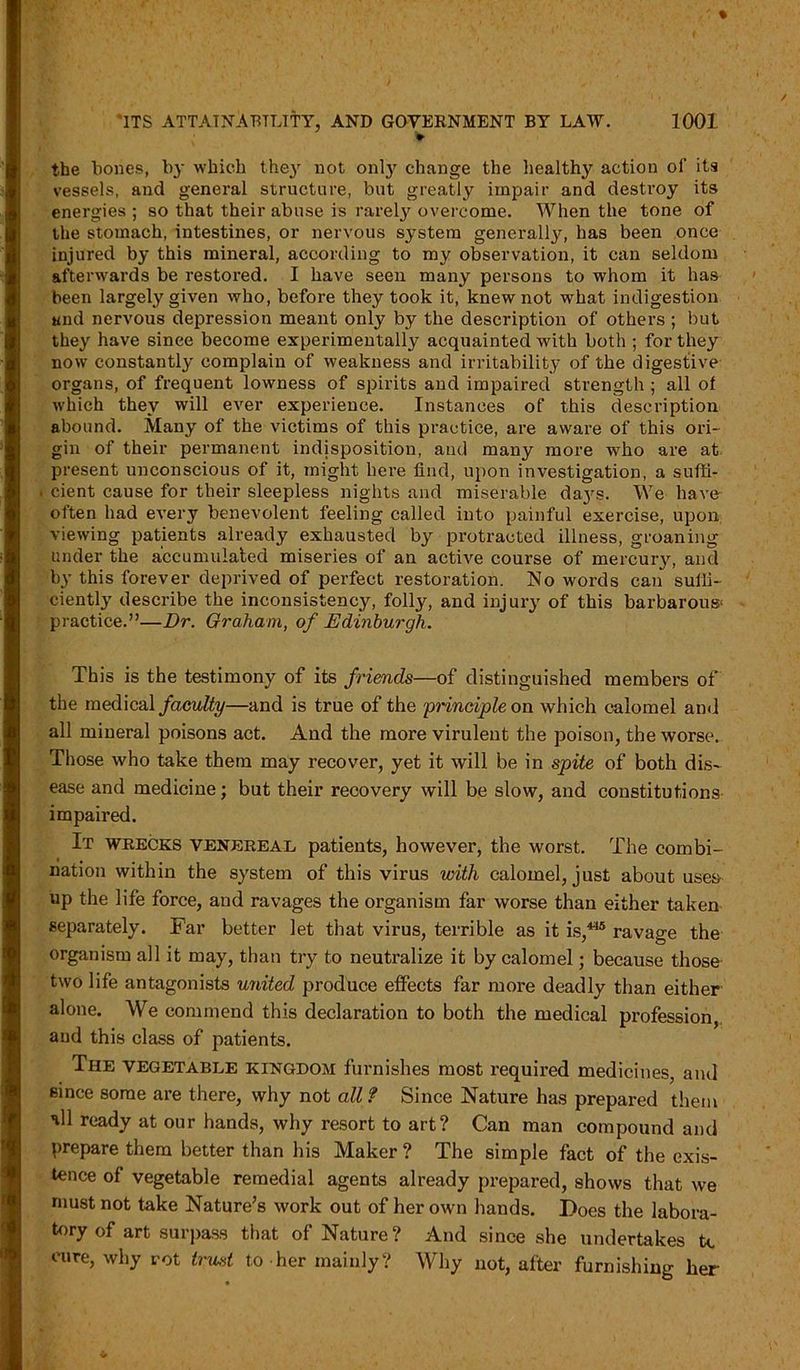 v the hones, by which they not onty change the healthy action of its vessels, and general structure, but greatly impair and destroy its energies ; so that their abuse is rarely overcome. When the tone of the stomach, intestines, or nervous system generally, has been once injured by this mineral, according to my observation, it can seldom afterwards be restored. I have seen many persons to whom it has been largely given who, before they took it, knew not what indigestion and nervous depression meant only by the description of others ; but they have sinee become experimentally acquainted with both ; for they now constantly complain of weakness and irritability of the digestive organs, of frequent lowness of spirits and impaired strength ; all of which they will ever experience. Instances of this description abound. Many of the victims of this practice, are aware of this ori- gin of their permanent indisposition, and many more who are at present unconscious of it, might here find, upon investigation, a suffi- . cient cause for their sleepless nights and miserable da}rs. We have often had every benevolent feeling called into painful exercise, upon viewing patients already exhausted by protracted illness, groaning under the accumulated miseries of an active course of mercury, and by this forever deprived of perfect restoration. No words can suffi- ciently describe the inconsistency, folly, and injury of this barbarous- practice.”—Dr. Graham, of Edinburgh. This is the testimony of its friends—of distinguished members of the medical faculty—and is true of the principle on which calomel and all mineral poisons act. And the more virulent the poison, the worse. Those who take them may recover, yet it will be in spite of both dis- ease and medicine; but their recovery will be slow, and constitutions impaired. It wrecks venereal patients, however, the worst. The combi- nation within the system of this virus with calomel, just about uses up the life force, and ravages the organism far worse than either taken separately. Far better let that virus, terrible as it is,445 ravage the organism all it may, than try to neutralize it by calomel; because those two life antagonists united produce effects far more deadly than either alone. We commend this declaration to both the medical profession, and this class of patients. The vegetable kingdom furnishes most required medicines, and since some are there, why not all ? Since Nature has prepared them nil ready at our hands, why resort to art? Can man compound and prepare them better than his Maker ? The simple fact of the exis- tence of vegetable remedial agents already prepared, shows that we must not take Nature’s work out of her own hands. Does the labora- tory of art surpass that of Nature? And since she undertakes tc cure, why rot trust to her mainly? Why not, after furnishing her