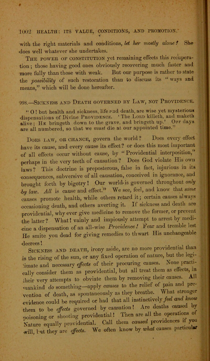 i + with the right materials and conditions, let her mostly alone f She does well whatever she undertakes. The power of constitution yet remaining effects this recupera- tion ; those having good ones obviously recovering much faster and more fully than those with weak. But our purpose is rather to state the possibility of such restoration than to discuss its “ ways and means,” which will be doue hereafter. 998.—Sickness and Death governed by Law, not Providence. “ 0 ! but health and sickness, life end death, are wise yet mysterious dispensations of Divine Providence. ‘ The Lord killeth, and maketli alive; He bringetk down to the grave, and bringeth up.’ Our days are all numbered, so that we must die at our appointed time. Does law, or chance, govern the world ? Does every effect have its cause, and every cause its effect? or does this most important of all effects occur without cause, by “ Providential interposition,” perhaps in the very teeth of causation ? Does God violate His own laws? This doctrine is preposterous, false in fact, injurious in its consequences, subversive of all causation, conceived in ignorance, and brought forth by bigotry! Our world-is governed throughout only by law. All is cause and effect.19 We see, feel, and know that some causes promote health, while others retard it; certain causes always occasioning death, and others averting it. If sickness and death are providential, why ever give medicine to remove the former, or prevent the latter? What! vainly and impiously attempt to arrest by medi- cine a dispensation of an all-wise Providence! Fear and tremble lest He smite you dead for giving remedies to thwart His unchangeable decrees! Sickness and death, irony aside, are no more providential than is the rising of the sun, or any fixed operation of nature, but the legi- timate and necessary effects of their procuring causes. None practi- cally consider them as providential, but all treat them as effects, m their very attempts to obviate them by removing their causes All mankind do something—apply causes to the relief of pain and pre- vention of death, as spontaneously as they breathe. W hat stronger evidence could be required or had that all instinctively/^ and know them to be effects governed by causation! Are deaths caused by ■poisoning or shooting providential! Then are all the operations of Nature equally providential. Call them caused providences if you will, but they are effects. We often know by whal causes particular