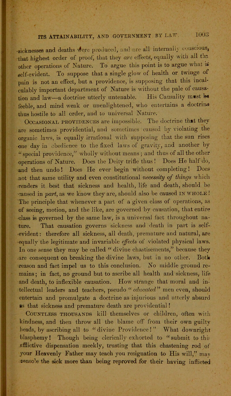 ■sicknesses and deaths \fere produced, and are all internal iy touscious4 that highest order of proof, that they are effects, equally with all tic other operations of Nature. To argue this point is to argue what is (self-evident. To suppose that a single glow of health or twinge oi pain is not an effect, but a providence, is supposing that this incal- culably important department of Nature is without the pale of causa- tion and law—a doctrine utterly untenable. His Causality m»st b« feeble, and mind weak or unenlightened, who entertains a doctrine thus hostile to all order, and to universal Nature. Occasional providences are impossible. The doctrine that they are sometimes providential, and sometimes caused by violating the organic laws, is equally irrational with supposing that the sun rises one day in obedience to the fixed laws of gravity, and another by “ special providence,” wholly without means; and thus of all the other operations of Nature. Does the Deity trifle thus ! Does He half do, and then undo! Does He ever begin without completing! Does not that same utility and even constitutional necessity of things which renders it best that sickness and health, life and death, should be caused in part, as we know they are, should also be caused IN whole ! The principle that whenever a part of a given class of operations, as of seeing, motion, and the like, are governed by causation, that entire class is governed by the same law, is a universal fact throughout na- ture. That causation governs sickness and death in part is self- evident : therefore all sickness, ail death, premature and natural, are equally the legitimate and invariable effects of violated physical laws. In one sense they may be called “ divine chastisements,” because they are consequent on breaking the divine laws, but in no other. Both reason and fact impel us to this conclusion. No middle ground re- mains; in fact, no ground but to ascribe all health and sickness, life and death, to inflexible causation. How strange that moral and in- tellectual leaders and teachers, pseudo “ educated ” men even, should entertain and promulgate a doctrine as injurious and utterly absurd as that sickness and premature death are providential! Countless thousands kill themselves or children, often with kindness, and then throw all the blame off from their own guilty heads, by ascribing all to “divine Providence!” What downright blasphemy! Though being clerically exhorted to “submit to this afflictive dispensation meekly, trusting that this chastening rod of your Heavenly Father may teach you resignation to His will,” mav ennsole the sick more than being reproved for their having inflicted