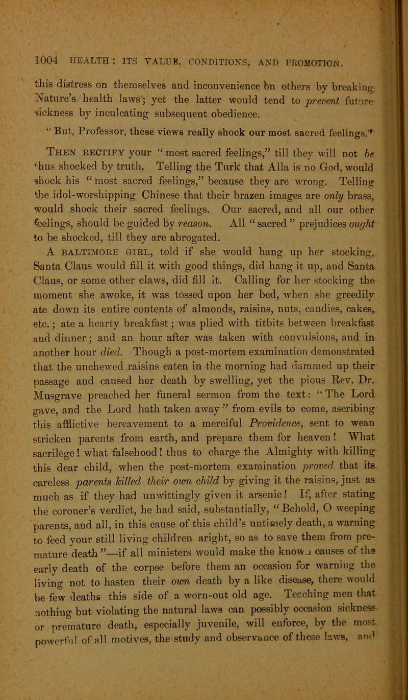 this distress on themselves and inconvenience bn others by breaking Nature’s health laws; yet the latter would tend to prevent future sickness by inculcating subsequent obedience. “ But, Professor, these views really shock our most sacred feelings.” Then rectify your “ most sacred feelings,” till they will not be 'hus shocked by truth. Telling the Turk that Alla is no God, would shock his “ most sacred feelings,” because they are wrong. Telling the idol-worshipping Chinese that their brazen images are only brass, would shock their sacred feelings. Our sacred, and all our other feelings, should be guided by reason. All “ sacred ” prejudices ought to be shocked, till they are abrogated. A Baltimore girl, told if she would hang up her stocking, Santa Claus would fill it with good things, did hang it up, and Santa Claus, or some other claws, did fill it. Calling for her stocking the moment she awoke, it was tossed upon her bed, when she greedily ate down its entire contents of almonds, raisins, nuts, candies, cakes, etc.; ate a hearty breakfast; was plied with titbits between breakfast and dinner; and an hour after was taken with convulsions, and in another hour died. Though a post-mortem examination demonstrated that the unchewed raisins eaten in the morning had dammed up their passage and caused her death by swelling, yet the pious Rev. Dr. Musgrave preached her funeral sermon from the text: “ The Lord gave, and the Lord hath taken away ” from evils to come, ascribing this afflictive bereavement to a merciful Providence, sent to wean stricken parents from earth, and prepare them for heaven ! What sacrilege! what falsehood! thus to charge the Almighty with killing this dear child, when the post-mortem examination proved that its careless parents hilled their oum child by giving it the raisins, just as much as if they had unwittingly given it arsenic! If, after stating the coroner’s verdict, he had said, substantially, “Behold, O weeping parents, and all, in this cause of this child’s untimely death, a warning to feed your still living children aright, so as to save them from pre- mature death”—if all ministers would make the known causes of the early death of the corpse before them an occasion for warning the living not to hasten their oum death by a like disease, there would be few deaths this side of a worn-out old age. Teaching men that nothing but violating the natural laws can possibly occasion sickness or premature death, especially juvenile, will enforce, by the most powerful of all motives, the study and observance of these laws, and