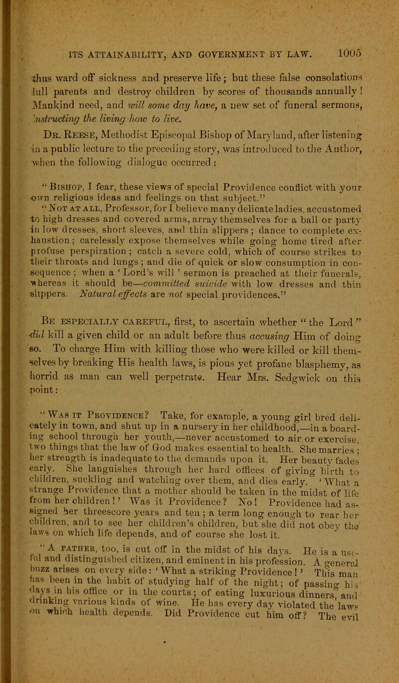 I ITS ATTAINABILITY, AND GOVERNMENT BY LAW. 1005 .thus ward off sickness and preserve life; but these false consolations lull parents and destroy children by scores of thousands annually ! Mankind need, and will some day have, a new set of funeral sermons, Instructing the living how to live. Dr. Reese, Methodist Episcopal Bishop of Maryland, after listening iu a public lecture to the preceding story, was introduced to the Author, when the following dialogue occurred : “ Bishop, I fear, these views of special Providence conflict with your own religious ideas and feelings on that subject.” “Not at all, Professor, for I believe man}r delicate ladies, accustomed to high dresses and covered arms, array themselves for a ball or party in low dresses, short sleeves, and thin slippers; dance to complete ex- haustion ; carelessly expose themselves while going home tired after profuse perspiration ; catch a severe cold, which of course strikes to their throats and lungs ; and die of quick or slow consumption in con- sequence ; when a ‘ Lord’s will ’ sermon is preached at their funerals, whereas it should be—committed suicide with low dresses and thin slippers. Natural effects are not special providences.” Be especially careful, first, to ascertain whether “ the Lord ” did kill a given child or an adult before thus accusing Him of doing so. To charge Him with killing those who were killed or kill them- selves by breaking His health laws, is pious yet profane blasphemy, as horrid as man can well perpetrate. Hear Mrs. Sedgwick on this point: “ Was it Providence? Take, for example, a young girl bred deli- cately in town, and shut up in a nursery in her childhood,—in a board- ing school through her youth,—never accustomed to air or exercise, two things that the law of God makes essential to health. She marries ; her strength is inadequate to the demands upon it. Her beauty fades early. She languishes through her hard offices of giving birth to children, suckling and watching over them, and dies early.” ‘What a strange Providence that a mother should be taken in the midst of life from her children ! ’ Was it Providence? Nol Providence had as- signed her threescore years and ten ; a term long enough to rear her children, and to see her children’s children, but she did not obey the laws on which life depends, and of course she lost it. “ A father, too, is cut off in the midst of his days. He is a use- ful and distinguished citizen, and eminent in his pi’ofession. A eneral buzz arises on every side : ‘ What a striking Providence I ’ Tlfis man has been in the habit of studying half of the night; of passino- his days in his office or in the courts; of eating luxurious dinners”and drinking various kinds of wine. He has every day violated the’law« on which health depends. Did Providence cut him off? The evil