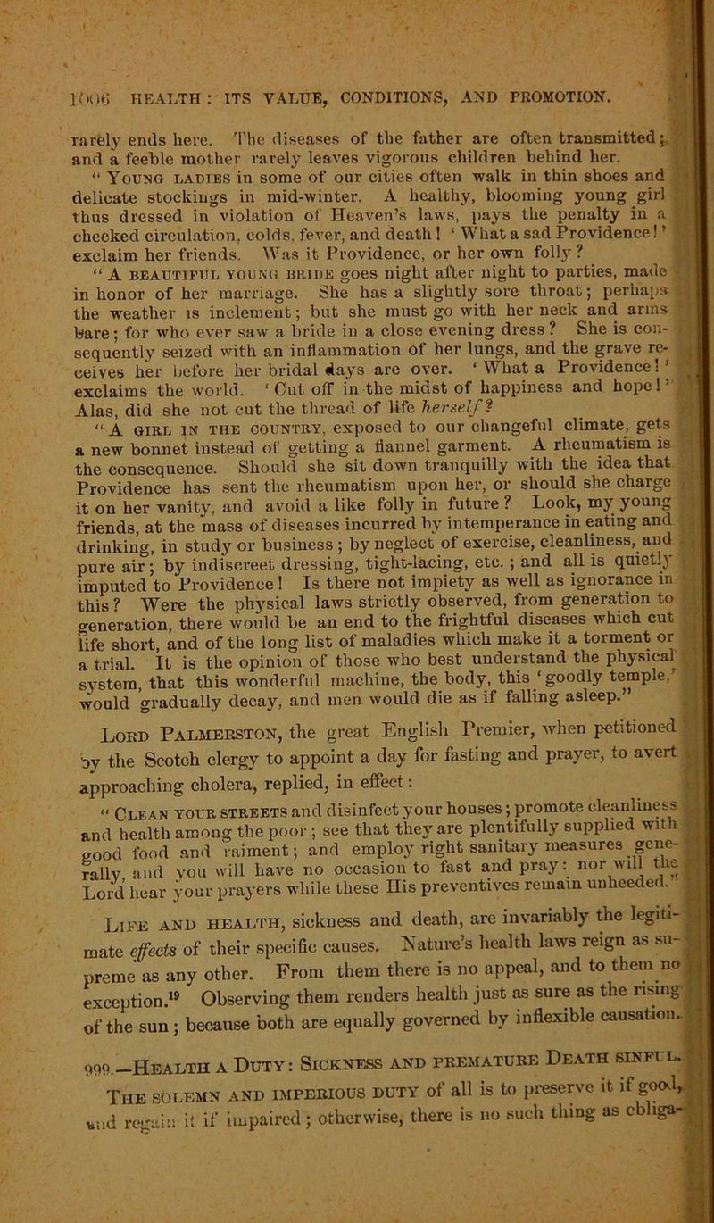 . . I 1006 HEALTH: ITS VALUE, CONDITIONS, AND PROMOTION. rarely ends here. The diseases of the father are often transmitted and a feeble mother rarely leaves vigorous children behind her. “ Young ladies in some of our cities often walk in thin shoes and delicate stockings in mid-winter. A healthy, blooming young girl thus dressed in violation of Heaven’s laws, pays the penalty in a ) checked circulation, colds, fever, and death ! ‘ What a sad Providence! ’ exclaim her friends. Was it Providence, or her own folly? “ A beautiful young bride goes night after night to parties, made in honor of her marriage. She has a slightly sore throat; perhaps f the weather is inclement; but she must go with her neck and arms * bare; for who ever saw a bride in a close evening dress ? She is con- f sequently seized with an inflammation of her lungs, and the grave re- ceives her before her bridal days are over. ‘ What a Providence: exclaims the world. ‘ Cut off in the midst of happiness and hope! ’ ' Alas, did she not cut the thread of life herself ? “A girl in the COUNTRY, exposed to our changeful climate, gets a new bonnet instead of getting a flannel garment. A rheumatism is the consequence. Should she sit down tranquilly with the idea that Providence has sent the rheumatism upon her, or should she charge J it on her vanity, and avoid a like folly in future ? Look, my young friends, at the mass of diseases incurred by intemperance in eating and drinking, in study or business ; by neglect of exercise, cleanliness, and pure air; by indiscreet dressing, tight-lacing, etc. ; and all is quietly > imputed to Providence ! Is there not impiety as well as ignorance in „ this ? Were the physical laws strictly obseiwed, from generation to o-eneration, there would be an end to the frightful diseases which cut fife short, and of the long list of maladies which make it a torment or a trial. It is the opinion of those who best understand the physical system, that this wonderful machine, the body, this ‘goodly temple, ^ would gradually decay, and men would die as if falling asleep.” Lord Palmerston, the great English Premier, when petitioned Oy the Scotch clergy to appoint a day for fasting and prayer, to avert . approaching cholera, replied, in effect: “ Clean your streets and disinfect your houses; promote cleanliness 1 and health among the poor ; see that they are plentifully supplied wit 1 f good food and raiment; and employ right sanitary measures gene- rally and you will have no occasion to fast and pray: nor will t;ie f Lord hear your prayers while these His preventives remain unheeded. Life and health, sickness and death, are invariably the legiti- mate effects of their specific causes. Nature’s health laws reign as su- preme as any other. From them there is no appeal, and to them noj exception.19 Observing them renders health just as sure as the rising of the sun; because both are equally governed by inflexible causation. | 999.-Health a Duty: Sickness and premature Death sinful. The solemn and imperious duty of all is to preserve it it good, WId regain it if impaired; otherwise, there is no such thing as cbliga-