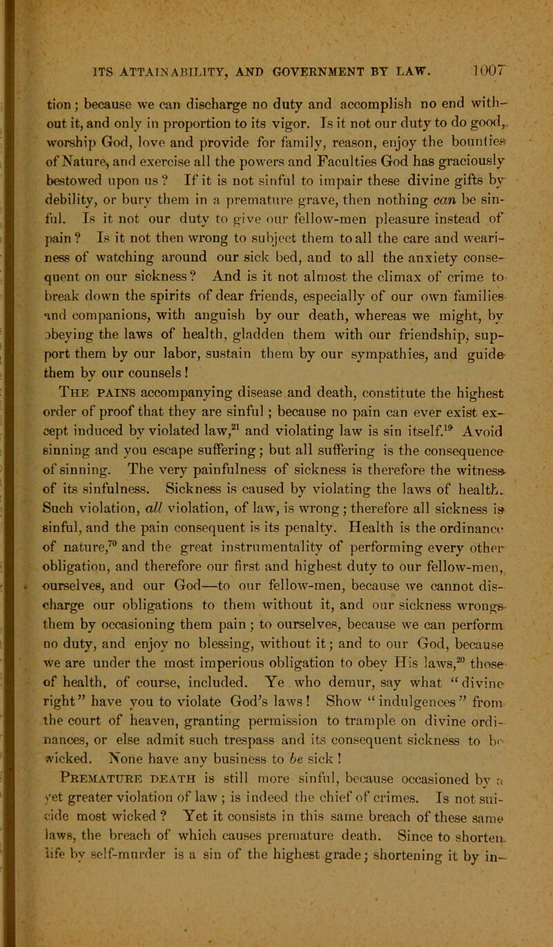 tion; because we can discharge no duty and accomplish no end with- out it, and only in proportion to its vigor. Is it not our duty to do good, worship God, love and provide for family, reason, enjoy the bounties' of Nature, and exercise all the powers and Faculties God has graciously bestowed upon us? If it is not sinful to impair these divine gifts by debility, or bury them in a premature grave, then nothing can be sin- ful. Is it not our duty to give our fellow-men pleasure instead of pain? Is it not then wrong to subject them to all the care and weari- ness of watching around our sick bed, and to all the anxiety conse- quent on our sickness? And is it not almost the climax of crime to break down the spirits of dear friends, especially of our own families and companions, with anguish by our death, whereas we might, by obeying the laws of health, gladden them with our friendship, sup- port them by our labor, sustain them by our sympathies, and guide them by our counsels! The pains accompanying disease and death, constitute the highest order of proof that they are sinful ; because no pain can ever exist ex- cept induced bv violated law,21 and violating law is sin itself.™ Avoid 6inniug and you escape suffering; but all suffering is the consequence of sinning. The very painfulness of sickness is therefore the witness- of its sinfulness. Sickness is caused by violating the laws of health.. Such violation, all violation, of law, is wrong; therefore all sickness is sinful, and the pain consequent is its penalty. Health is the ordinance of nature,70 and the great instrumentality of performing every other obligation, and therefore our first and highest duty to our fellow-men, ourselves, and our God—to our fellow-men, because we cannot dis- charge our obligations to them without it, and our sickness wrongs- them by occasioning them pain; to ourselves, because we can perform no duty, and enjoy no blessing, without it; and to our God, because we are under the mast imperious obligation to obey His laws,20 those of health, of course, included. Ye who demur, say what “divine right” have you to violate God’s laws! Show “indulgences” from the court of heaven, granting permission to trample on divine ordi- nances, or else admit such trespass and its consequent sickness to b>-' wicked. None have any business to be sick ! Premature death is still more sinful, because occasioned bv a yet greater violation of law ; is indeed the chief of crimes. Is not sui- cide most wicked ? Yet it consists in this same breach of these same laws, the breach of which causes premature death. Since to shortem life by self-murder is a sin of the highest grade; shortening it by in-