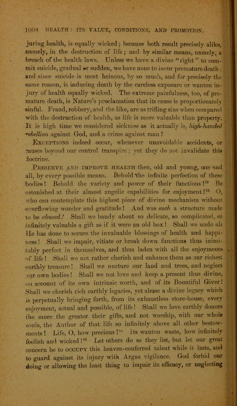 juring health, is equally wicked; because both result precisely alike, namely, in the destruction of life; and by similar means, namely, a breach of the health laws. Unless we have a divine “right ” to com- mit suicide, gradual er sudden, we have none to incur premature death : and since suicide is most heinous, by so much, and for precisely the same reason, is inducing death by the careless exposure or wanton in- jury of health equally wicked. The extreme painfulness, too, of pre- mature death, is Nature’s proclamation that its cause is proportionately sinful. Fraud, robbery, and the like, are as trifling sins when compared with the destruction of health, as life is more valuable than property. It is high time we considered sickness as it actually is, high-handed rebellion against God, and a crime against man ! Exceptions indeed occur, whenever unavoidable accidents, or 3auses beyond our control transpire; yet they do not invalidate this doctrine. Preserve and improve health then, old and young, one and all, by every possible means. Behold *the infinite perfection of these bodies! Behold the variety and power of their functions!70 Be astonished at their almost angelic capabilities for enjoyment!15 O, who can contemplate this highest piece of divine mechanism without roverflowing wonder and gratitude! And was such a structure made to be abused! Shall we bandy about so delicate, so complicated, so infinitely valuable a gift as if it were an old box! Shall we undo all tie has done to secure the invaluable blessings of health and happi- ness! Shall we impair, vitiate or break down functions thus inimi- tably perfect in themselves, and thus laden with all the enjoyments of life ! Shall we not rather cherish and enhance them as our richest earthly treasure! Shall we nurture our land and trees, and neglecr. our own bodies! Shall we not love and keep a present thus divine, on account of its own intrinsic worth, and of its Bountiful Giver! Shall we cherish rich earthly legacies, yet abuse a divine legacy which is perpetually bringing forth, from its exhaustless store-house, every enjoyment, actual and possible, of life! Shall we love earthly donors the more the greater their gifts, and not worship, with our whole souls, the Author of that life so infinitely above all other bestow- ments! Life, O, how precious !u Its wanton waste, how infinitely foolish and wicked!16 Let others do as they list, but let our great concern be to occupy this heaven-conferred talent while it lasts, and to guard against its injury with Argus vigilance. God forbid our doing or allowing the least thing to impair its efficacy, or neglecting