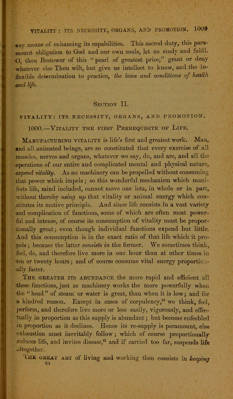 f VITALITY : ITS NECESSITY, ORGANS, AND PROMOTION. 1009 -any meaus of enhancing its capabilities. This sacred duty, this para- mount obligation to God and our own souls, let us study and fulfil. O, thou Bestower of this “ pearl of greatest price/’ grant or deny whatever else Thou wilt, but give us intellect to know, and the in- flexible determination to practice, the laws and conditions of health and life. Section II. VITALITY: ITS NECESSITY, ORGANS, AND PROMOTION. 1000.—Vitality the first Prerequisite of Life. Manufacturing vitality is life’s first and greatest work. Man, and all animated beings, are so constituted that every exercise of all muscles, nerves and organs, whatever we say, do, and are, and all the operations of our entire and complicated mental and physical nature, expend vitality. As no machinery can be propelled without consuming that power which impels; so this wonderful mechanism which mani- fests life, mind included, cannot move one iota, in whole or in part, without thereby using up that vitality or animal energy which con- stitutes its motive principle. And since life consists in a vast variety and complication of functions, some of which are often most power- ful and intense, of course its consumption of vitality must be propor- tionally great; even though individual functions expend but little. And this consumption is in the exact ratio of that life which it pro- pels ; because the latter consists in the former. We sometimes think, feel, do, and therefore live more in one hour than at other times in ten or twenty hours; and of course consume vital energy proportion- ally faster. The greater its abundance the more rapid and efficient all these functions, just as machinery works the more powerfully when the “ head” of steam' or water is great, than when it is low; and for a kindred reason. Except in cases of corpulency,55 we think, feel, perform, and therefore live more or less easily, vigorously, and effec- tually in proportion as this supply is abundant; but become enfeebled in proportion as it declines. Hence its re-supply is paramount, else exhaustion must inevitably follow; which of course proportionally reduces life, and invites disease,61 and if carried too far, suspends life altogether. The great art of living and working then consists in keeping