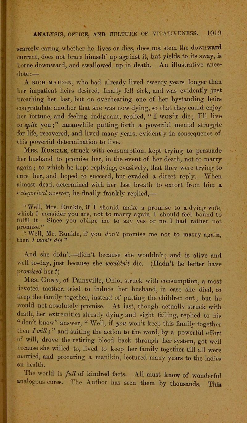 scarcely caring whether he lives or dies, does not stem the downward current, does not brace himself up against it, but yields to its sway, is borne downward, and swallowed up in death. An illustrative anec- dote:— A RICH maiden, who had already lived twenty years longer than her impatient heirs desired, finally fell sick, and was evidently just breathing her last, but on overhearing one of her bystanding heirs congratulate another that she was now dying, so that they could enjoy her fortune, and feeling indignant, replied, “ I won’t die; I’ll live to spite you;” meanwhile putting forth a powerful mental struggle for life, recovered, and lived many years, evidently in consequence of this powerful determination to live. Mrs. Runkle, struck with consumption, kept trying to persuade her husband to promise her, in the event of her death, not to marry again ; to which he kept replying, evasively, that they were trying to cure her, and hoped to succeed, but evaded a direct reply. When almost dead, determined with her last breath to extort from him a categorical answer, he finally frankly replied,— “Well, Mrs. Runkle, if I should make a promise to a dying wife, which I consider you are, not to marry again, I should feel hound to fulfil it. Since you oblige me to say yes or no, I had rather not promise.” “Well, Mr. Runkle, if you don’t promise me not to marry again, then I won’t die.” And she didn’t—didn’t because she wouldn’t; and is alive and well to-day, just because she wouldn’t die. (Hadn’t he better have “promised her ?) Mrs. Gunn, of Painsville, Ohio, struck with consumption, a most devoted mother, tried to induce her husband, in case she died, to keep the family together, instead of putting the children out; but he would not absolutely promise. At last, though actually struck with death, her extremities already dying and sight failing, replied to his “ don’t know” answer, “ Well, if you won’t keep this family together then I will;” and suiting the action to the word, by a powerful effort of will, drove the retiring blood back through her system, got well because she willed to, lived to keep her family together till all were married, and procuring a manikin, lectured many years to the ladies ©n health. The world is full of kindred facts. All must know of wonderful analogous cures. The Author has seen them by thousands. Thia