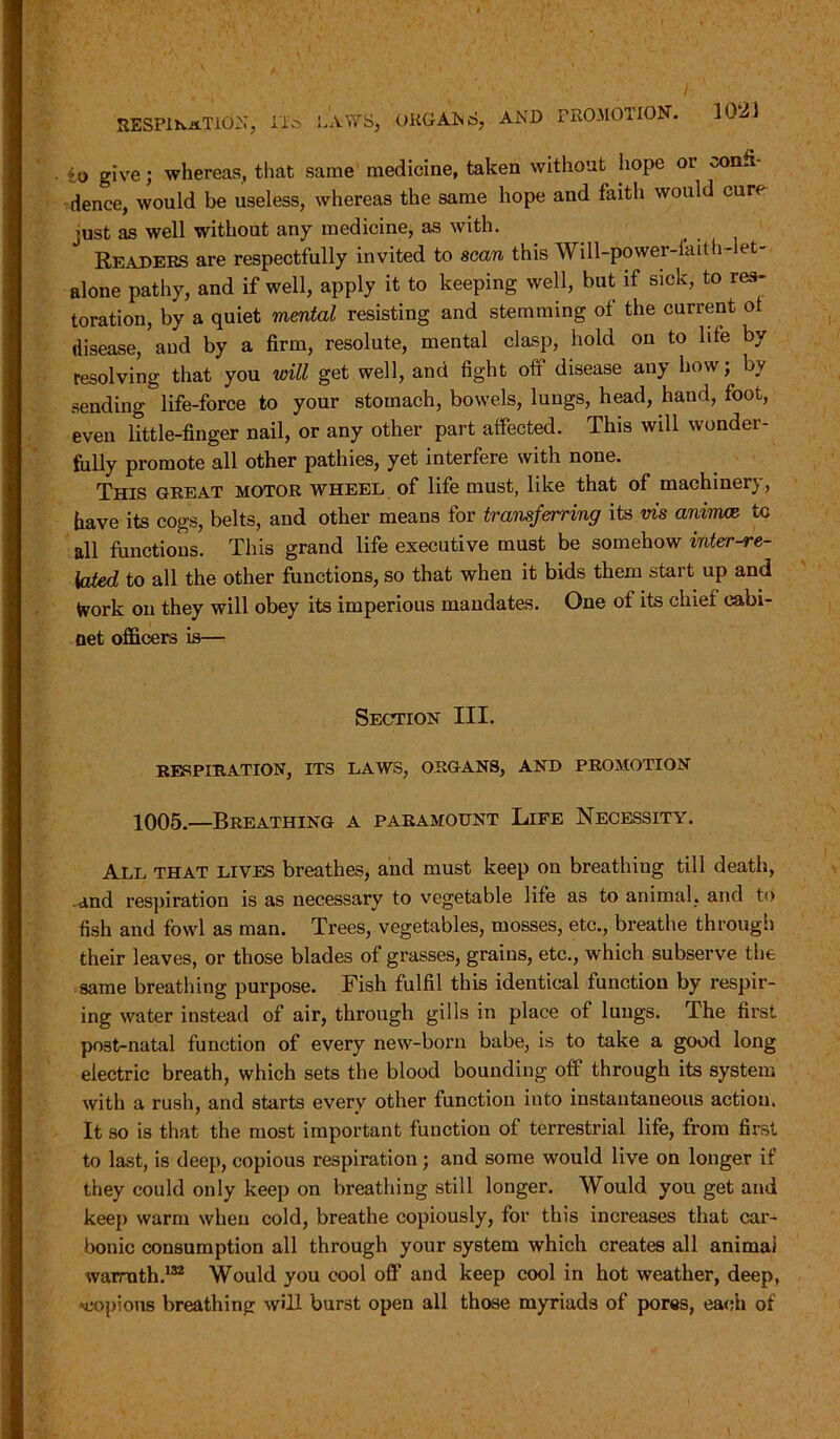 io give; whereas, that same medicine, taken without hope or confi- dence, would be useless, whereas the same hope and faith would cure just as well without any medicine, as with. Readers are respectfully invited to scan this Will-power-iaith-let- alone pathy, and if well, apply it to keeping well, but if sick, to res- toration, by a quiet mental resisting and stemming of the current ol disease, and by a firm, resolute, mental clasp, hold on to life by resolving that you will get well, and fight off disease any how; by sending life-force to your stomach, bowels, lungs, head, hand, foot, even little-finger nail, or any other part affected. This will wonder- fully promote all other pathies, yet interfere with none. This great motor wheel of life must, like that of machinery, have its cogs, belts, and other means for transferring its vis aninue tc all functions. This grand life executive must be somehow inter-re- lated to all the other functions, so that when it bids them start up and Work on they will obey its imperious mandates. One of its chief cabi- net officers is— Section III. RESPIRATION, ITS LAWS, ORGANS, AND PROMOTION 1005.—Breathing a paramount Life Necessity. All that lives breathes, and must keep on breathiug till death, and respiration is as necessary to vegetable life as to animal, and to fish and fowl as man. Trees, vegetables, mosses, etc., breathe through their leaves, or those blades of grasses, grains, etc., which subserve the same breathing purpose. Fish fulfil this identical function by respir- ing water instead of air, through gills in place of lungs. The first po3t-natal function of every new-born babe, is to take a good long electric breath, which sets the blood bounding off through its system with a rush, and starts every other function into instantaneous action. It so is that the most important function of terrestrial life, from first to last, is deep, copious respiration; and some would live on longer if they could only keep on breathing still longer. Would you get and keep warm when cold, breathe copiously, for this increases that car- bonic consumption all through your system which creates all animai warmth.132 Would you cool off and keep cool in hot weather, deep, -copious breathing will burst open all those myriads of pores, each of