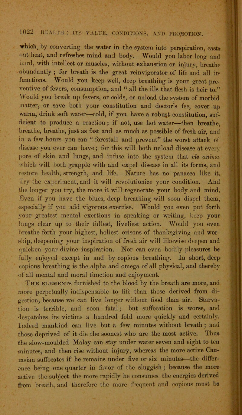 which, by converting the water in the system into perspiration, caste out heat, and refreshes mind and body. Would you labor long and hard, with intellect or muscles, without exhaustion or injury, breathe abundantly; for breath is the great reinvigorator of life and all ite functions. Would you keep well, deep breathing is your great pre- ventive of fevers, consumption, and “ all the ills that flesh is heir to.” Would you break up fevers, or colds, or unload the system of morbid matter, or save both your constitution and doctor’s fee, cover up warm, drink soft water—cold, if you have a robugt constitution, suf- ficient to produce a reaction; if not, use hot water—then breathe, breathe, breathe, just as fast and as much as possible of fresh air, and in a few hours you can “ forestall and prevent” the worst attack of disease you ever can have; for this will both unload disease at everv pore of skin and lungs, and infuse into the system that vis anima which will both grapple with and expel disease in all its forms, and restore health, strength, and life. Nature has no panacea like it. Try the experiment, and it will revolutionize your condition. And the longer you try, the more it will regenerate your body and mind. Even if you have the blues, deep breathing will soon dispel them, especially if you add vigorous exercise. Would you even put forth your greatest mental exertions in speaking or writing, keep your lungs clear up to their fullest, liveliest action. Would you even breathe forth your highest, holiest orisons of thanksgiving and wor- ship, deepening your inspiration of fresh air will likewise deepen and quicken your divine inspiration. Nor can even bodily pleasures be fully enjoyed except in and by copious breathing. In short, deep copious breathing is the alpha and omega of all physical, and thereby of all mental and moral function and enjoyment. The elements furnished to the blood by the breath are more, and more perpetually indispensable to life than those derived from di- gestion, because we can live longer without food than air. Starva- tion is terrible, and soon fatal; but suffocation is worse, and despatches its victims a hundred fold more quickly and certainly. Indeed mankind can live but a few minutes without breath ; and those deprived of it die the soonest who are the most active. Thus the slow-moulded Malay can stay under water seven and eight to ten minutes, and then rise without injury, whereas the more active Cau- casian suffocates if he remains under five or six minutes—the differ- ence being one quarter in favor of the sluggish ; because the more active the subject the more rapidly he consumes the energies derived from breath, and therefore the more frequent and copious must b<j